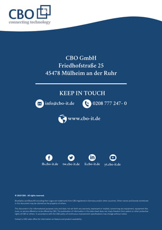 © 2019 CBO - All rights reserved.
BlueOptics and BlueLAN including their Logos are trademarks from CBO registered in Germany and/or other countries. Other names and brands mentioned
in this document may be claimed as the property of others.
This document is for informational purposes only and does not set forth any warranty, expressed or implied, concerning any equipment, equipment fea-
tures, or service offered or to be offered by CBO. The publication of information in this data sheet does not imply freedom from patent or other protective
rights of CBO or others. In accordance with the CBO policy of continuous improvement specifications may change without notice.
Contact a CBO sales office for information on feature and product availability.
CBO GmbH
Friedhofstraße 25
45478 Mülheim an der Ruhr
www.cbo-it.de
info@cbo-it.de 0208 777 247- 0
fb.cbo-it.de tw.cbo-it.de li.cbo-it.de yt.cbo-it.de
KEEP IN TOUCH
 
