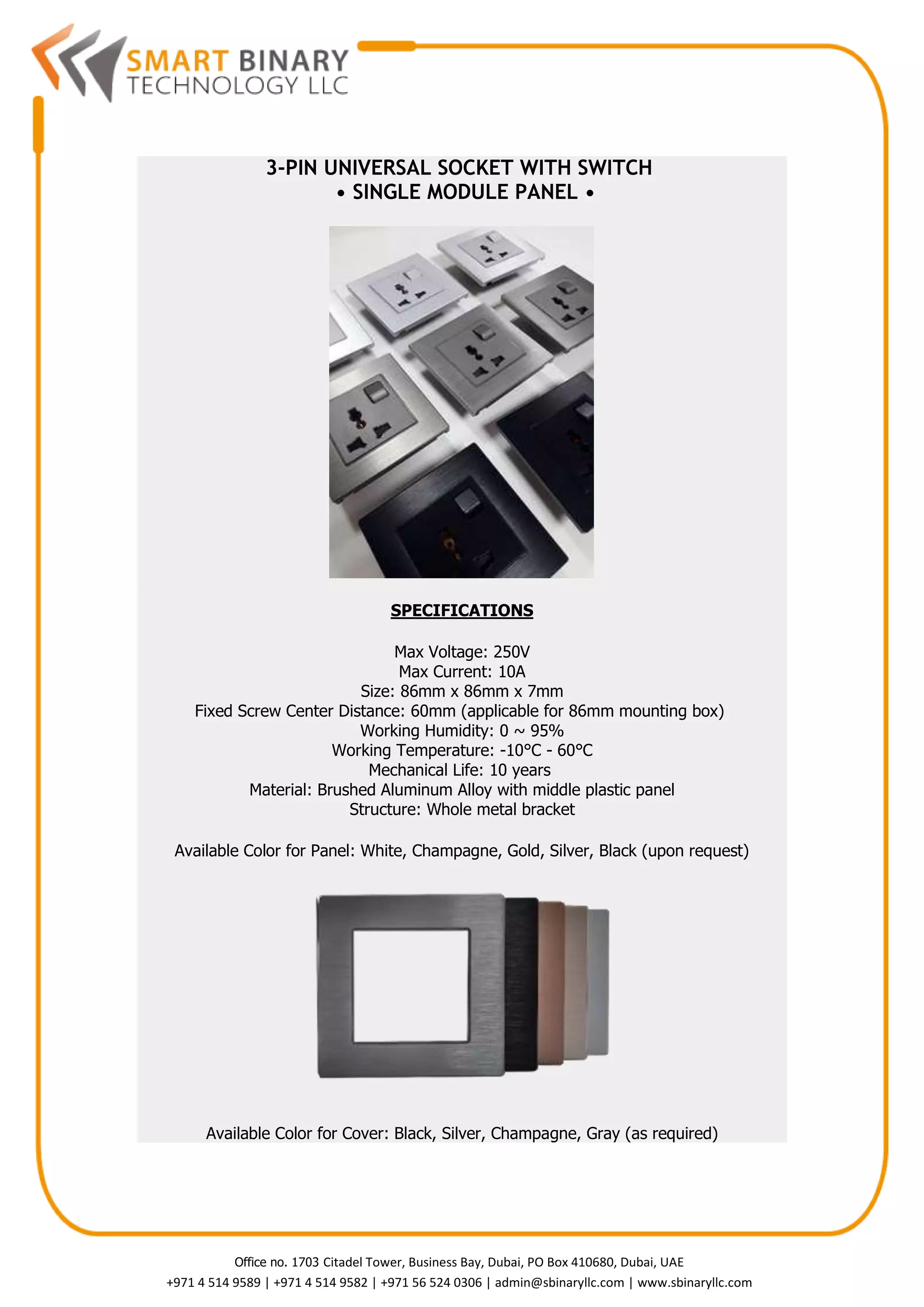 Office no. 1703 Citadel Tower, Business Bay, Dubai, PO Box 410680, Dubai, UAE
+971 4 514 9589 | +971 4 514 9582 | +971 56 524 0306 | admin@sbinaryllc.com | www.sbinaryllc.com
3-PIN UNIVERSAL SOCKET WITH SWITCH
• SINGLE MODULE PANEL •
SPECIFICATIONS
Max Voltage: 250V
Max Current: 10A
Size: 86mm x 86mm x 7mm
Fixed Screw Center Distance: 60mm (applicable for 86mm mounting box)
Working Humidity: 0 ~ 95%
Working Temperature: -10°C - 60°C
Mechanical Life: 10 years
Material: Brushed Aluminum Alloy with middle plastic panel
Structure: Whole metal bracket
Available Color for Panel: White, Champagne, Gold, Silver, Black (upon request)
Available Color for Cover: Black, Silver, Champagne, Gray (as required)
