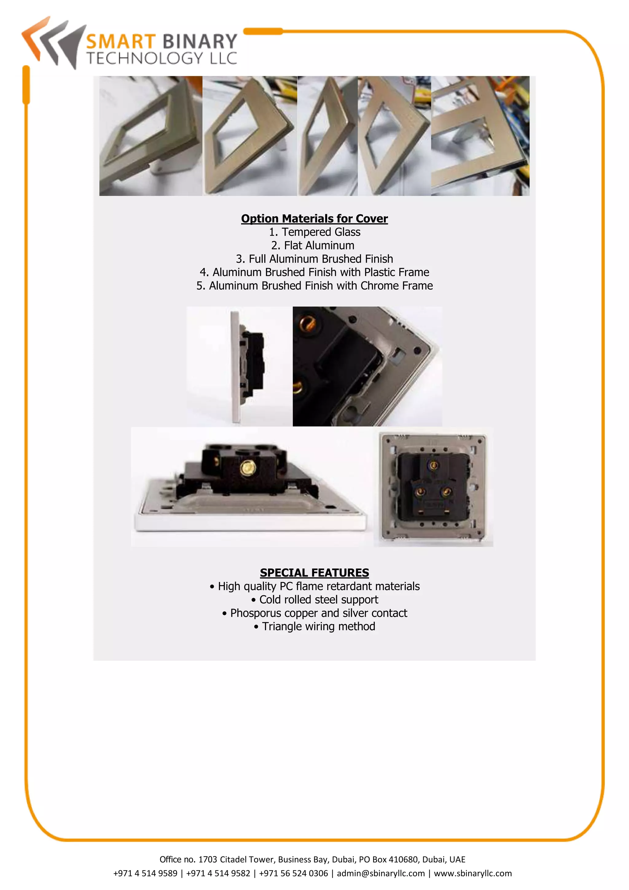 Office no. 1703 Citadel Tower, Business Bay, Dubai, PO Box 410680, Dubai, UAE
+971 4 514 9589 | +971 4 514 9582 | +971 56 524 0306 | admin@sbinaryllc.com | www.sbinaryllc.com
Option Materials for Cover
1. Tempered Glass
2. Flat Aluminum
3. Full Aluminum Brushed Finish
4. Aluminum Brushed Finish with Plastic Frame
5. Aluminum Brushed Finish with Chrome Frame
SPECIAL FEATURES
• High quality PC flame retardant materials
• Cold rolled steel support
• Phosporus copper and silver contact
• Triangle wiring method