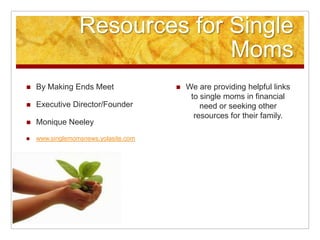 Resources for Single Moms By Making Ends Meet  Executive Director/Founder Monique Neeley www.singlemomsnews.yolasite.com We are providing helpful links to single moms in financial need or seeking other resources for their family.  