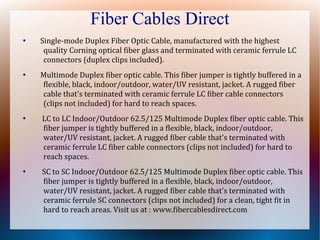 Fiber Cables Direct
●
Single-mode Duplex Fiber Optic Cable, manufactured with the highest
quality Corning optical fiber glass and terminated with ceramic ferrule LC
connectors (duplex clips included).
●
Multimode Duplex fiber optic cable. This fiber jumper is tightly buffered in a
flexible, black, indoor/outdoor, water/UV resistant, jacket. A rugged fiber
cable that's terminated with ceramic ferrule LC fiber cable connectors
(clips not included) for hard to reach spaces.
●
LC to LC Indoor/Outdoor 62.5/125 Multimode Duplex fiber optic cable. This
fiber jumper is tightly buffered in a flexible, black, indoor/outdoor,
water/UV resistant, jacket. A rugged fiber cable that's terminated with
ceramic ferrule LC fiber cable connectors (clips not included) for hard to
reach spaces.
●
SC to SC Indoor/Outdoor 62.5/125 Multimode Duplex fiber optic cable. This
fiber jumper is tightly buffered in a flexible, black, indoor/outdoor,
water/UV resistant, jacket. A rugged fiber cable that's terminated with
ceramic ferrule SC connectors (clips not included) for a clean, tight fit in
hard to reach areas. Visit us at : www.fibercablesdirect.com
 