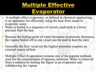  A multiple-effect evaporator, as defined in chemical engineering,
is an apparatus for efficiently using the heat from steam to
evaporate water.
 Water is boiled in a sequence of vessels, each held at a lower
pressure than the last.
 Because the boiling point of water decreases as pressure decreases,
the vapour boiled off in one vessel can be used to heat the next
 Generally the first vessel (at the highest pressure) requires an
external source of heat
 Multiple Effect Evaporation remains one of the popular methods
used for the concentration of aqueous solutions. Water is removed
from a solution by boiling the liquor in an evaporator and
withdrawing the vapour.
 