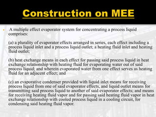  A multiple effect evaporator system for concentrating a process liquid
comprises:
(a) a plurality of evaporator effects arranged in series, each effect including a
process liquid inlet and a process liquid outlet; a heating fluid inlet and heating
fluid outlet;
(b) heat exchange means in each effect for passing said process liquid in heat
exchange relationship with heating fluid for evaporating water out of said
process liquid; and wherein evaporated water from one effect serves as heating
fluid for an adjacent effect; and
(c) an evaporative condenser provided with liquid inlet means for receiving
process liquid from one of said evaporator effects, and liquid outlet means for
transmitting said process liquid to another of said evaporator effects; and means
for receiving heating fluid vapor and for passing said heating fluid vapor in heat
exchange relationship with cooled process liquid in a cooling circuit, for
condensing said heating fluid vapor.
 