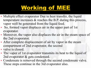  Multiple effect evaporator Due to heat transfer, the liquid
temperature increases & reaches the B.P. during this process,
vapor well be generated from the liquid feed.
 So, formed vapor displaces air in the upper part of 1st
evaporator.
 Moreover, the vapor also displaces the air in the steam space of
the 2nd evaporator.
 After complete displacement of air by vapor in the steam
compartment of 2nd evaporator, the second
 valve is closed.
 The vapor of 1st evaporator transmits its heat to the liquid of
2nd evaporator & gets condensed.
 Condensate is removed through the second condensate valve.
These steps continue in the 3rd evaporator also.
 