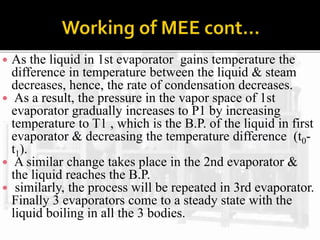  As the liquid in 1st evaporator gains temperature the
difference in temperature between the liquid & steam
decreases, hence, the rate of condensation decreases.
 As a result, the pressure in the vapor space of 1st
evaporator gradually increases to P1 by increasing
temperature to T1 , which is the B.P. of the liquid in first
evaporator & decreasing the temperature difference (t0-
t1).
 A similar change takes place in the 2nd evaporator &
the liquid reaches the B.P.
 similarly, the process will be repeated in 3rd evaporator.
Finally 3 evaporators come to a steady state with the
liquid boiling in all the 3 bodies.
 
