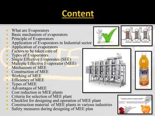  What are Evaporators
 Basic mechanism of evaporators
 Principle of Evaporators
 Application of Evaporators in Industrial sector
 Application of evaporators
 Factors to be taken care of
 Types of Evaporators
 Single Effective Evaporates (SEE)
 Multiple Effective Evaporator (MEE)
 Mechanism of MEE
 Construction of MEE
 Working of MEE
 Efficiency of MEE
 Types of MEE
 Advantages of MEE
 Cost reduction in MEE plants
 Criteria for selection of MEE plant
 Checklist for designing and operation of MEE plant
 Construction material of MEE plants in various industries
 Safety measures during designing of MEE plan
 