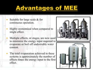  Suitable for large scale & for
continuous operation.
 Highly economical when compared to
single effect.
 Multiple effects, or stages, are now used
to minimize the energy input required to
evaporate or boil off undesirable water
content.
 The total evaporation achieved in these
systems is approximately the number of
effects times the energy input to the first
effect.
 