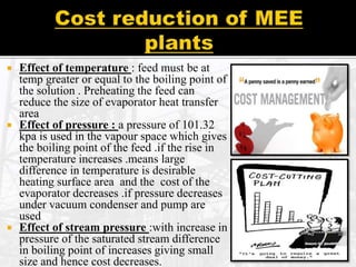  Effect of temperature : feed must be at
temp greater or equal to the boiling point of
the solution . Preheating the feed can
reduce the size of evaporator heat transfer
area
 Effect of pressure : a pressure of 101.32
kpa is used in the vapour space which gives
the boiling point of the feed .if the rise in
temperature increases .means large
difference in temperature is desirable
heating surface area and the cost of the
evaporator decreases .if pressure decreases
under vacuum condenser and pump are
used
 Effect of stream pressure :with increase in
pressure of the saturated stream difference
in boiling point of increases giving small
size and hence cost decreases.
 