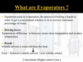  Equipment used in evaporation, the process of boiling a liquid in
order to get a concentrated solution or in to recover maximum
percentage of water.
 Driving force:
Temperature difference in between steam chest temperature and product
temperature.
 Result :
Volatile solvent is removed from the feed.
Feed = Solution (volatile solvent + non volatile solute)
Concentrate (Higher solute Conc.)
 