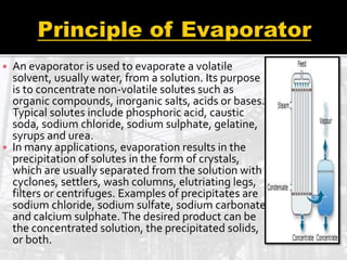  An evaporator is used to evaporate a volatile
solvent, usually water, from a solution. Its purpose
is to concentrate non-volatile solutes such as
organic compounds, inorganic salts, acids or bases.
Typical solutes include phosphoric acid, caustic
soda, sodium chloride, sodium sulphate, gelatine,
syrups and urea.
 In many applications, evaporation results in the
precipitation of solutes in the form of crystals,
which are usually separated from the solution with
cyclones, settlers, wash columns, elutriating legs,
filters or centrifuges. Examples of precipitates are
sodium chloride, sodium sulfate, sodium carbonate
and calcium sulphate.The desired product can be
the concentrated solution, the precipitated solids,
or both.
 