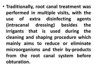 • Traditionally, root canal treatment was
performed in multiple visits, with the
use of extra disinfecting agents
(intracanal dressing) besides the
irrigants that is used during the
cleaning and shaping procedure which
mainly aims to reduce or eliminate
microorganisms and their by-products
from the root canal system before
obturation.
 