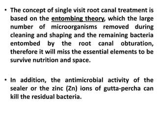 • The concept of single visit root canal treatment is
based on the entombing theory, which the large
number of microorganisms removed during
cleaning and shaping and the remaining bacteria
entombed by the root canal obturation,
therefore it will miss the essential elements to be
survive nutrition and space.
• In addition, the antimicrobial activity of the
sealer or the zinc (Zn) ions of gutta-percha can
kill the residual bacteria.
 