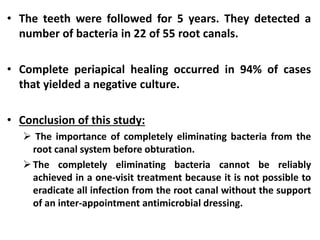 • The teeth were followed for 5 years. They detected a
number of bacteria in 22 of 55 root canals.
• Complete periapical healing occurred in 94% of cases
that yielded a negative culture.
• Conclusion of this study:
 The importance of completely eliminating bacteria from the
root canal system before obturation.
The completely eliminating bacteria cannot be reliably
achieved in a one-visit treatment because it is not possible to
eradicate all infection from the root canal without the support
of an inter-appointment antimicrobial dressing.
 