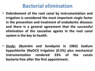 • Debridement of the root canal by instrumentation and
irrigation is considered the most important single factor
in the prevention and treatment of endodontic diseases
and there is a general agreement that the successful
elimination of the causative agents in the root canal
system is the key to health.
• Study: (Byström and Sundqvist in 1983) Sodium
hypochlorite (NaOCl) irrigation (0.5%) plus mechanical
instrumentation rendered 33% of the canals
bacteria-free after the first appointment.
Bacterial elimination
 