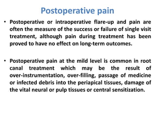 • Postoperative or intraoperative flare-up and pain are
often the measure of the success or failure of single visit
treatment, although pain during treatment has been
proved to have no effect on long-term outcomes.
• Postoperative pain at the mild level is common in root
canal treatment which may be the result of
over-instrumentation, over-filling, passage of medicine
or infected debris into the periapical tissues, damage of
the vital neural or pulp tissues or central sensitization.
Postoperative pain
 