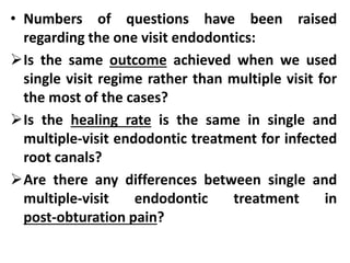 • Numbers of questions have been raised
regarding the one visit endodontics:
Is the same outcome achieved when we used
single visit regime rather than multiple visit for
the most of the cases?
Is the healing rate is the same in single and
multiple-visit endodontic treatment for infected
root canals?
Are there any differences between single and
multiple-visit endodontic treatment in
post-obturation pain?
 