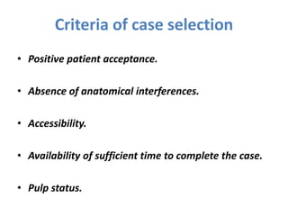 Criteria of case selection
• Positive patient acceptance.
• Absence of anatomical interferences.
• Accessibility.
• Availability of sufficient time to complete the case.
• Pulp status.
 