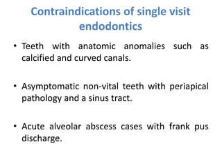 Contraindications of single visit
endodontics
• Teeth with anatomic anomalies such as
calcified and curved canals.
• Asymptomatic non-vital teeth with periapical
pathology and a sinus tract.
• Acute alveolar abscess cases with frank pus
discharge.
 