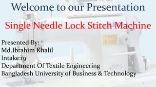Welcome to our Presentation
Single Needle Lock Stitch Machine
Presented By:
Md.Ibrahim Khalil
Intake:19
Department Of Textile Engineering
Bangladesh University of Business & Technology
1
 