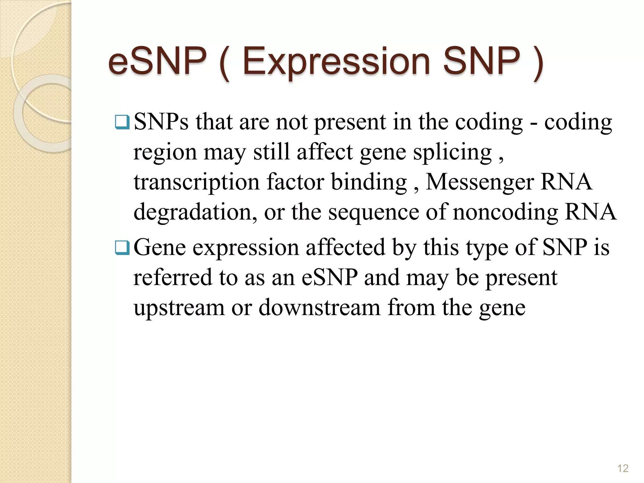 eSNP ( Expression SNP )
SNPs that are not present in the coding - coding
region may still affect gene splicing ,
transcription factor binding , Messenger RNA
degradation, or the sequence of noncoding RNA
Gene expression affected by this type of SNP is
referred to as an eSNP and may be present
upstream or downstream from the gene
12
 