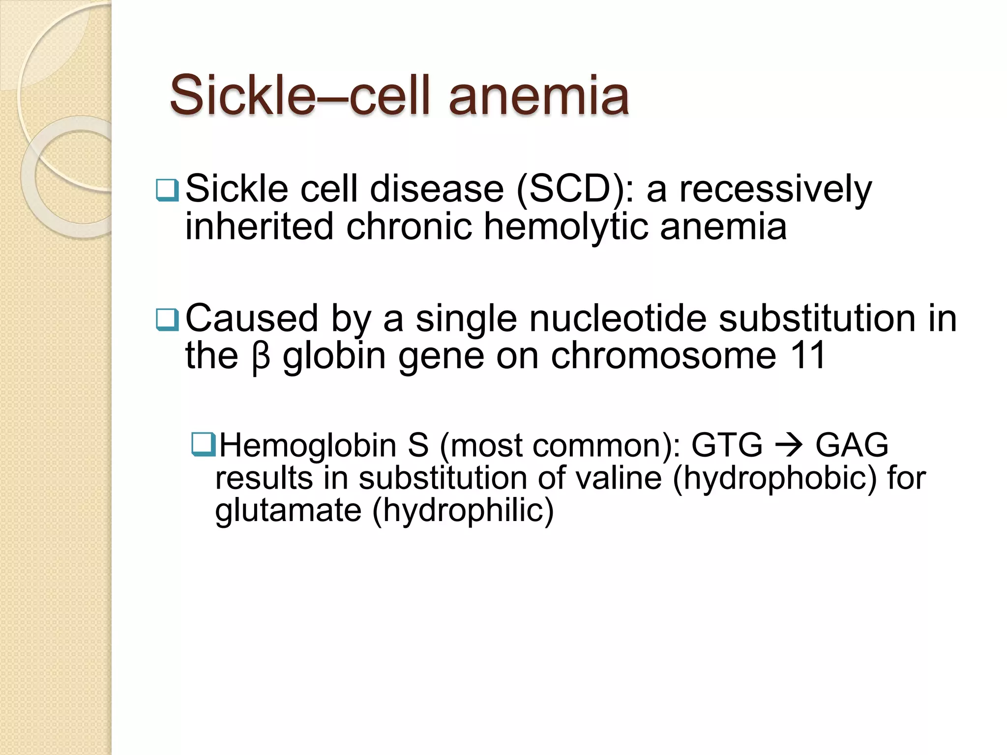 Sickle–cell anemia
Sickle cell disease (SCD): a recessively
inherited chronic hemolytic anemia
Caused by a single nucleotide substitution in
the β globin gene on chromosome 11
Hemoglobin S (most common): GTG  GAG
results in substitution of valine (hydrophobic) for
glutamate (hydrophilic)
 
