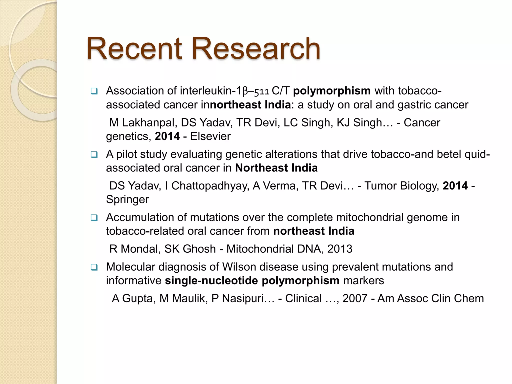 Recent Research
 Association of interleukin-1β–511 C/T polymorphism with tobacco-
associated cancer innortheast India: a study on oral and gastric cancer
M Lakhanpal, DS Yadav, TR Devi, LC Singh, KJ Singh… - Cancer
genetics, 2014 - Elsevier
 A pilot study evaluating genetic alterations that drive tobacco-and betel quid-
associated oral cancer in Northeast India
DS Yadav, I Chattopadhyay, A Verma, TR Devi… - Tumor Biology, 2014 -
Springer
 Accumulation of mutations over the complete mitochondrial genome in
tobacco-related oral cancer from northeast India
R Mondal, SK Ghosh - Mitochondrial DNA, 2013
 Molecular diagnosis of Wilson disease using prevalent mutations and
informative single-nucleotide polymorphism markers
A Gupta, M Maulik, P Nasipuri… - Clinical …, 2007 - Am Assoc Clin Chem
 
