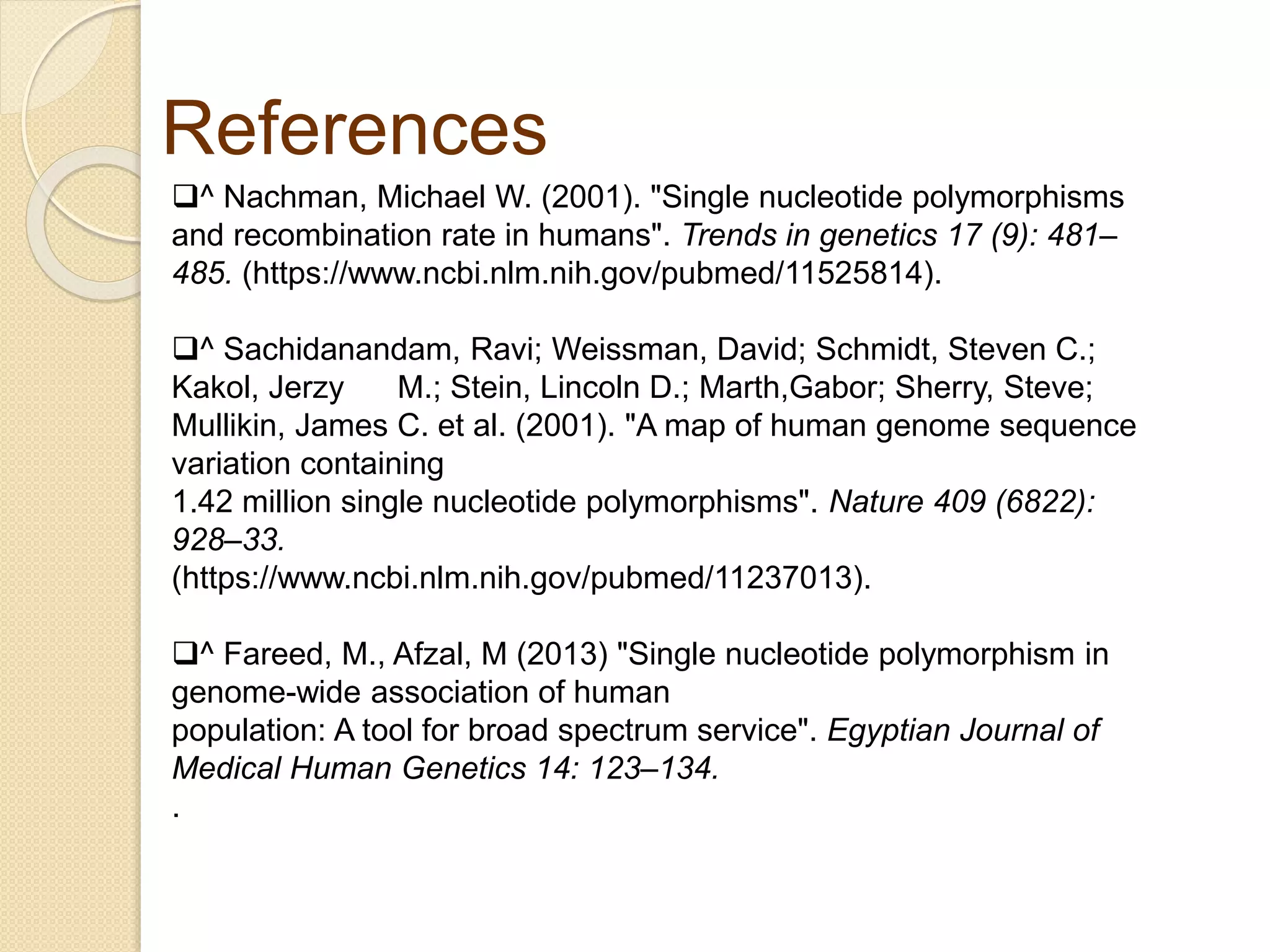 References
^ Nachman, Michael W. (2001). "Single nucleotide polymorphisms
and recombination rate in humans". Trends in genetics 17 (9): 481–
485. (https://www.ncbi.nlm.nih.gov/pubmed/11525814).
^ Sachidanandam, Ravi; Weissman, David; Schmidt, Steven C.;
Kakol, Jerzy M.; Stein, Lincoln D.; Marth,Gabor; Sherry, Steve;
Mullikin, James C. et al. (2001). "A map of human genome sequence
variation containing
1.42 million single nucleotide polymorphisms". Nature 409 (6822):
928–33.
(https://www.ncbi.nlm.nih.gov/pubmed/11237013).
^ Fareed, M., Afzal, M (2013) "Single nucleotide polymorphism in
genome-wide association of human
population: A tool for broad spectrum service". Egyptian Journal of
Medical Human Genetics 14: 123–134.
.
 