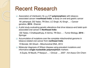 Recent Research
 Association of interleukin-1β–511 C/T polymorphism with tobacco-
associated cancer innortheast India: a study on oral and gastric cancer
M Lakhanpal, DS Yadav, TR Devi, LC Singh, KJ Singh… - Cancer
genetics, 2014 - Elsevier
 A pilot study evaluating genetic alterations that drive tobacco-and betel quid-
associated oral cancer in Northeast India
DS Yadav, I Chattopadhyay, A Verma, TR Devi… - Tumor Biology, 2014 -
Springer
 Accumulation of mutations over the complete mitochondrial genome in
tobacco-related oral cancer from northeast India
R Mondal, SK Ghosh - Mitochondrial DNA, 2013
 Molecular diagnosis of Wilson disease using prevalent mutations and
informative single-nucleotide polymorphism markers
A Gupta, M Maulik, P Nasipuri… - Clinical …, 2007 - Am Assoc Clin Chem
 