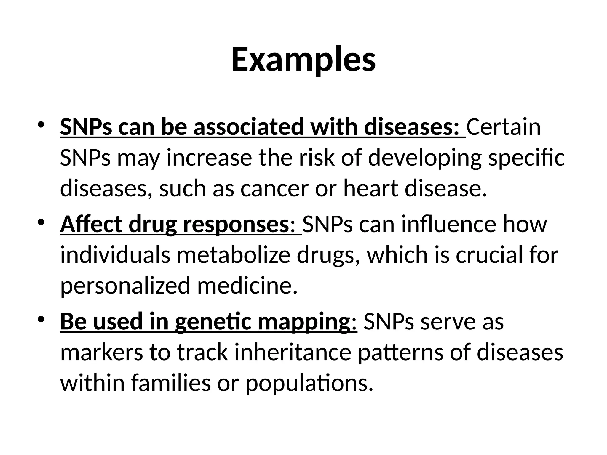 Examples
• SNPs can be associated with diseases: Certain
SNPs may increase the risk of developing specific
diseases, such as cancer or heart disease.
• Affect drug responses: SNPs can influence how
individuals metabolize drugs, which is crucial for
personalized medicine.
• Be used in genetic mapping: SNPs serve as
markers to track inheritance patterns of diseases
within families or populations.