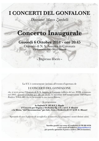 I CONCERTI DEL GONFALONE
                          Direzione: Marco Zambelli


          Concerto Inaugurale
            Giovedì 6 Ottobre 2011 - ore 20:45
                  Oratorio di N. S. Assunta in Coronata
                            Via Coronata 122 - 16152 Genova



                                 - Ingresso libero -




                La S.V. è cortesemente invitata all’evento d’apertura de
                       I CONCERTI DEL GONFALONE
che si terrà presso l’Oratorio di N. S. Assunta in Coronata (ediﬁcio del sec. XVII, restaurato
nel 2002), giovedì 6 Ottobre p.v. alle ore 20:45, in occasione dell’inaugurazione dell’Organo
Positivo TOLLARI che ivi ha trovato la sua nuova dimora.

                                        In programma:
                             la Sinfonia N. 102 di F. J. Haydn
              il Concerto per Organo e Orchestra Op. 4 N. 1 di G. F. Handel
    e la Messa “dell’Incoronazione” per Soli, Coro e Orchestra K 317 di W. A. Mozart


  Sperando di aver il piacere di accoglierLa al concerto, Le porgiamo i nostri distinti saluti.


                                            Sarebbe gradito un cenno di conferma al 370 301 6134
                                                         o un’e-mail all’indirizzo piapoi@libero.it
                                          per poterLe garantire il posto a sedere (300 al massimo).
 