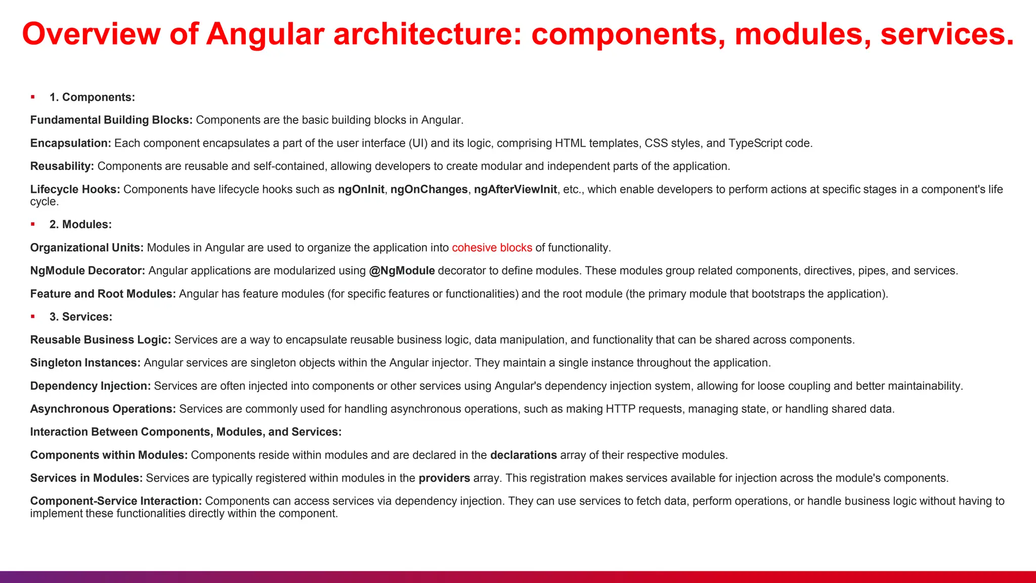 Overview of Angular architecture: components, modules, services.
 1. Components:
Fundamental Building Blocks: Components are the basic building blocks in Angular.
Encapsulation: Each component encapsulates a part of the user interface (UI) and its logic, comprising HTML templates, CSS styles, and TypeScript code.
Reusability: Components are reusable and self-contained, allowing developers to create modular and independent parts of the application.
Lifecycle Hooks: Components have lifecycle hooks such as ngOnInit, ngOnChanges, ngAfterViewInit, etc., which enable developers to perform actions at specific stages in a component's life
cycle.
 2. Modules:
Organizational Units: Modules in Angular are used to organize the application into cohesive blocks of functionality.
NgModule Decorator: Angular applications are modularized using @NgModule decorator to define modules. These modules group related components, directives, pipes, and services.
Feature and Root Modules: Angular has feature modules (for specific features or functionalities) and the root module (the primary module that bootstraps the application).
 3. Services:
Reusable Business Logic: Services are a way to encapsulate reusable business logic, data manipulation, and functionality that can be shared across components.
Singleton Instances: Angular services are singleton objects within the Angular injector. They maintain a single instance throughout the application.
Dependency Injection: Services are often injected into components or other services using Angular's dependency injection system, allowing for loose coupling and better maintainability.
Asynchronous Operations: Services are commonly used for handling asynchronous operations, such as making HTTP requests, managing state, or handling shared data.
Interaction Between Components, Modules, and Services:
Components within Modules: Components reside within modules and are declared in the declarations array of their respective modules.
Services in Modules: Services are typically registered within modules in the providers array. This registration makes services available for injection across the module's components.
Component-Service Interaction: Components can access services via dependency injection. They can use services to fetch data, perform operations, or handle business logic without having to
implement these functionalities directly within the component.
 