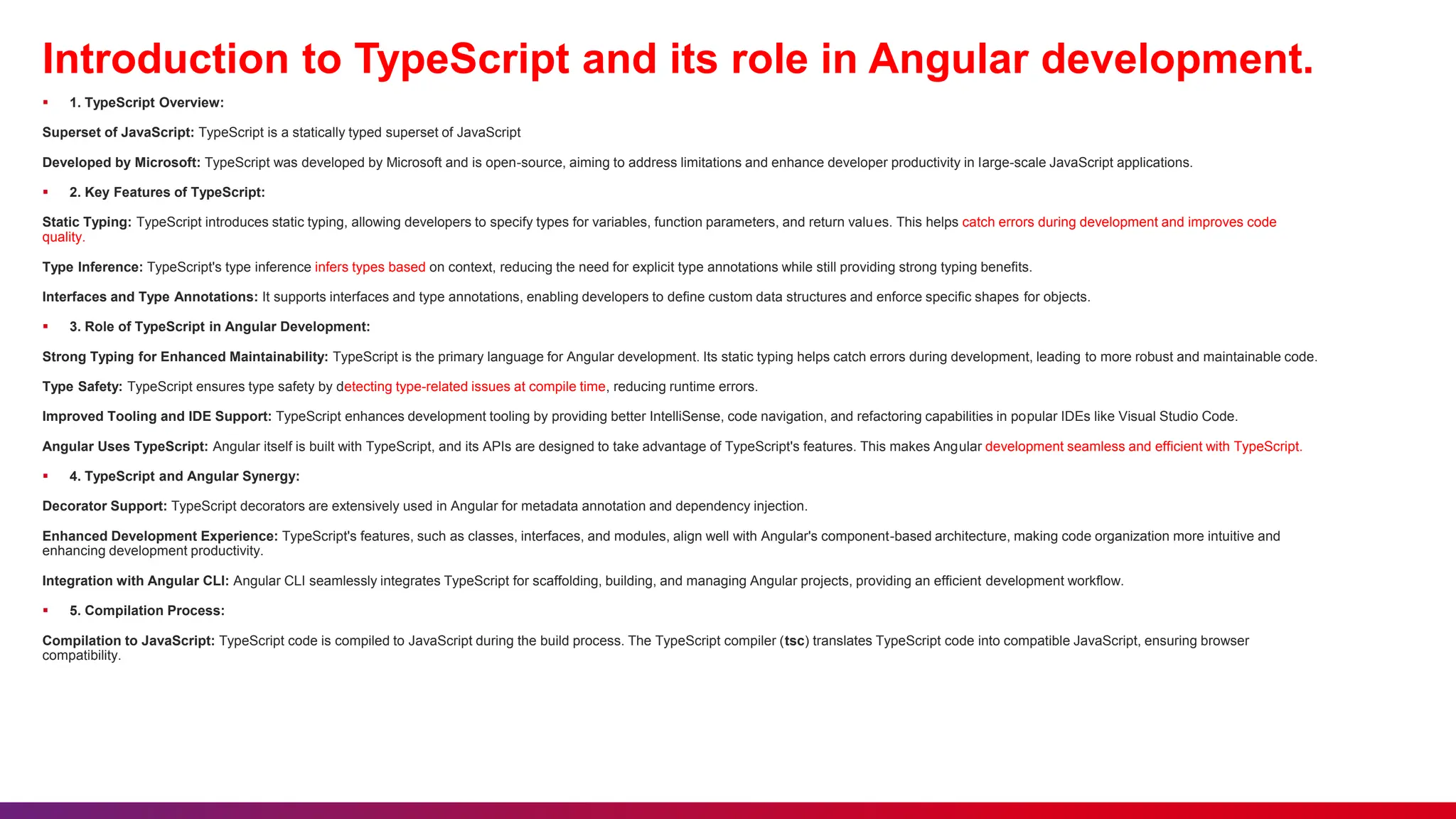 Introduction to TypeScript and its role in Angular development.
 1. TypeScript Overview:
Superset of JavaScript: TypeScript is a statically typed superset of JavaScript
Developed by Microsoft: TypeScript was developed by Microsoft and is open-source, aiming to address limitations and enhance developer productivity in large-scale JavaScript applications.
 2. Key Features of TypeScript:
Static Typing: TypeScript introduces static typing, allowing developers to specify types for variables, function parameters, and return values. This helps catch errors during development and improves code
quality.
Type Inference: TypeScript's type inference infers types based on context, reducing the need for explicit type annotations while still providing strong typing benefits.
Interfaces and Type Annotations: It supports interfaces and type annotations, enabling developers to define custom data structures and enforce specific shapes for objects.
 3. Role of TypeScript in Angular Development:
Strong Typing for Enhanced Maintainability: TypeScript is the primary language for Angular development. Its static typing helps catch errors during development, leading to more robust and maintainable code.
Type Safety: TypeScript ensures type safety by detecting type-related issues at compile time, reducing runtime errors.
Improved Tooling and IDE Support: TypeScript enhances development tooling by providing better IntelliSense, code navigation, and refactoring capabilities in popular IDEs like Visual Studio Code.
Angular Uses TypeScript: Angular itself is built with TypeScript, and its APIs are designed to take advantage of TypeScript's features. This makes Angular development seamless and efficient with TypeScript.
 4. TypeScript and Angular Synergy:
Decorator Support: TypeScript decorators are extensively used in Angular for metadata annotation and dependency injection.
Enhanced Development Experience: TypeScript's features, such as classes, interfaces, and modules, align well with Angular's component-based architecture, making code organization more intuitive and
enhancing development productivity.
Integration with Angular CLI: Angular CLI seamlessly integrates TypeScript for scaffolding, building, and managing Angular projects, providing an efficient development workflow.
 5. Compilation Process:
Compilation to JavaScript: TypeScript code is compiled to JavaScript during the build process. The TypeScript compiler (tsc) translates TypeScript code into compatible JavaScript, ensuring browser
compatibility.
 