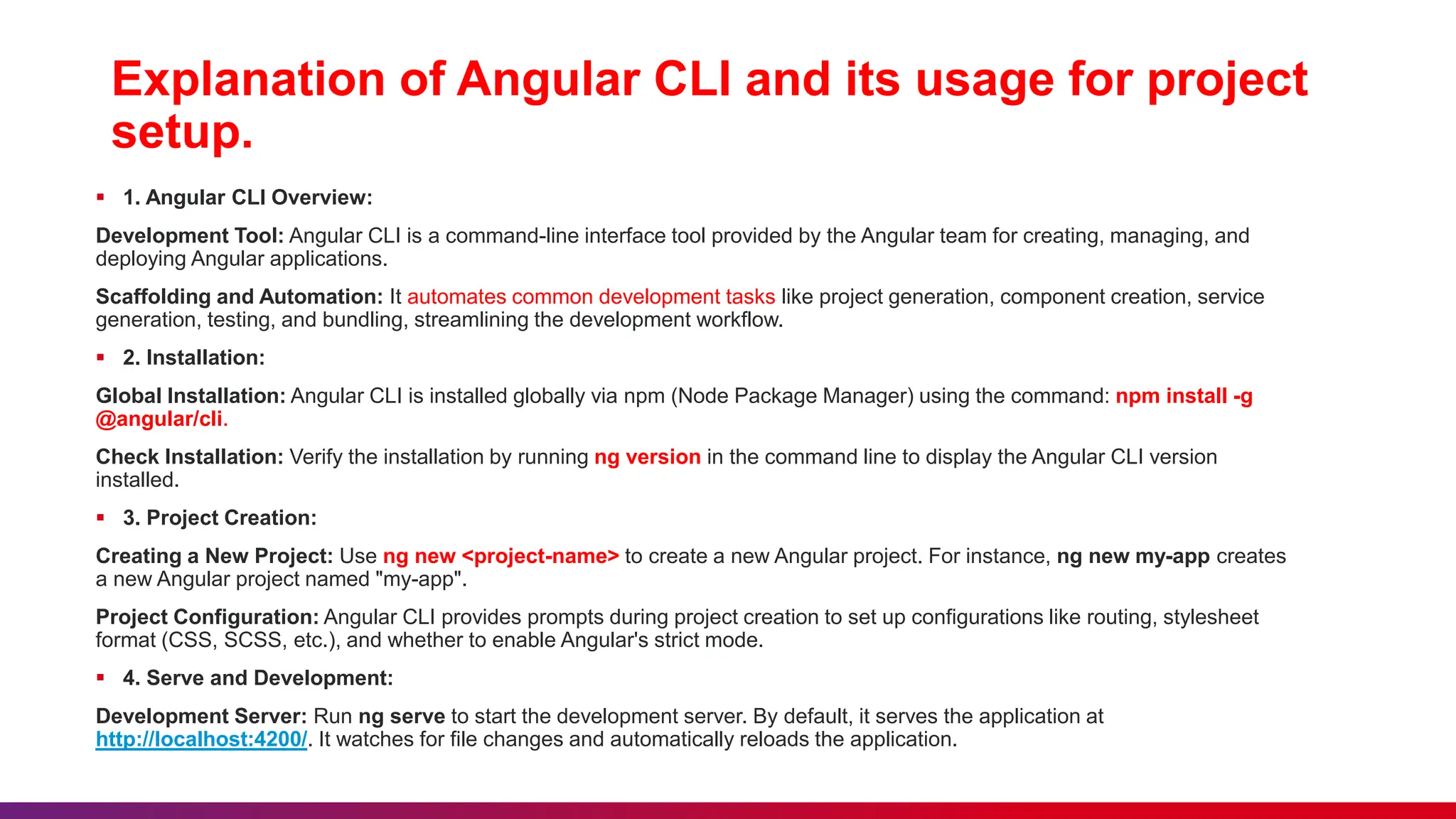 Explanation of Angular CLI and its usage for project
setup.
 1. Angular CLI Overview:
Development Tool: Angular CLI is a command-line interface tool provided by the Angular team for creating, managing, and
deploying Angular applications.
Scaffolding and Automation: It automates common development tasks like project generation, component creation, service
generation, testing, and bundling, streamlining the development workflow.
 2. Installation:
Global Installation: Angular CLI is installed globally via npm (Node Package Manager) using the command: npm install -g
@angular/cli.
Check Installation: Verify the installation by running ng version in the command line to display the Angular CLI version
installed.
 3. Project Creation:
Creating a New Project: Use ng new <project-name> to create a new Angular project. For instance, ng new my-app creates
a new Angular project named "my-app".
Project Configuration: Angular CLI provides prompts during project creation to set up configurations like routing, stylesheet
format (CSS, SCSS, etc.), and whether to enable Angular's strict mode.
 4. Serve and Development:
Development Server: Run ng serve to start the development server. By default, it serves the application at
http://localhost:4200/. It watches for file changes and automatically reloads the application.
 