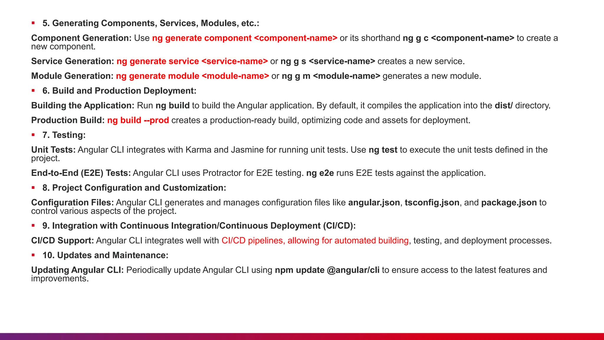  5. Generating Components, Services, Modules, etc.:
Component Generation: Use ng generate component <component-name> or its shorthand ng g c <component-name> to create a
new component.
Service Generation: ng generate service <service-name> or ng g s <service-name> creates a new service.
Module Generation: ng generate module <module-name> or ng g m <module-name> generates a new module.
 6. Build and Production Deployment:
Building the Application: Run ng build to build the Angular application. By default, it compiles the application into the dist/ directory.
Production Build: ng build --prod creates a production-ready build, optimizing code and assets for deployment.
 7. Testing:
Unit Tests: Angular CLI integrates with Karma and Jasmine for running unit tests. Use ng test to execute the unit tests defined in the
project.
End-to-End (E2E) Tests: Angular CLI uses Protractor for E2E testing. ng e2e runs E2E tests against the application.
 8. Project Configuration and Customization:
Configuration Files: Angular CLI generates and manages configuration files like angular.json, tsconfig.json, and package.json to
control various aspects of the project.
 9. Integration with Continuous Integration/Continuous Deployment (CI/CD):
CI/CD Support: Angular CLI integrates well with CI/CD pipelines, allowing for automated building, testing, and deployment processes.
 10. Updates and Maintenance:
Updating Angular CLI: Periodically update Angular CLI using npm update @angular/cli to ensure access to the latest features and
improvements.
 