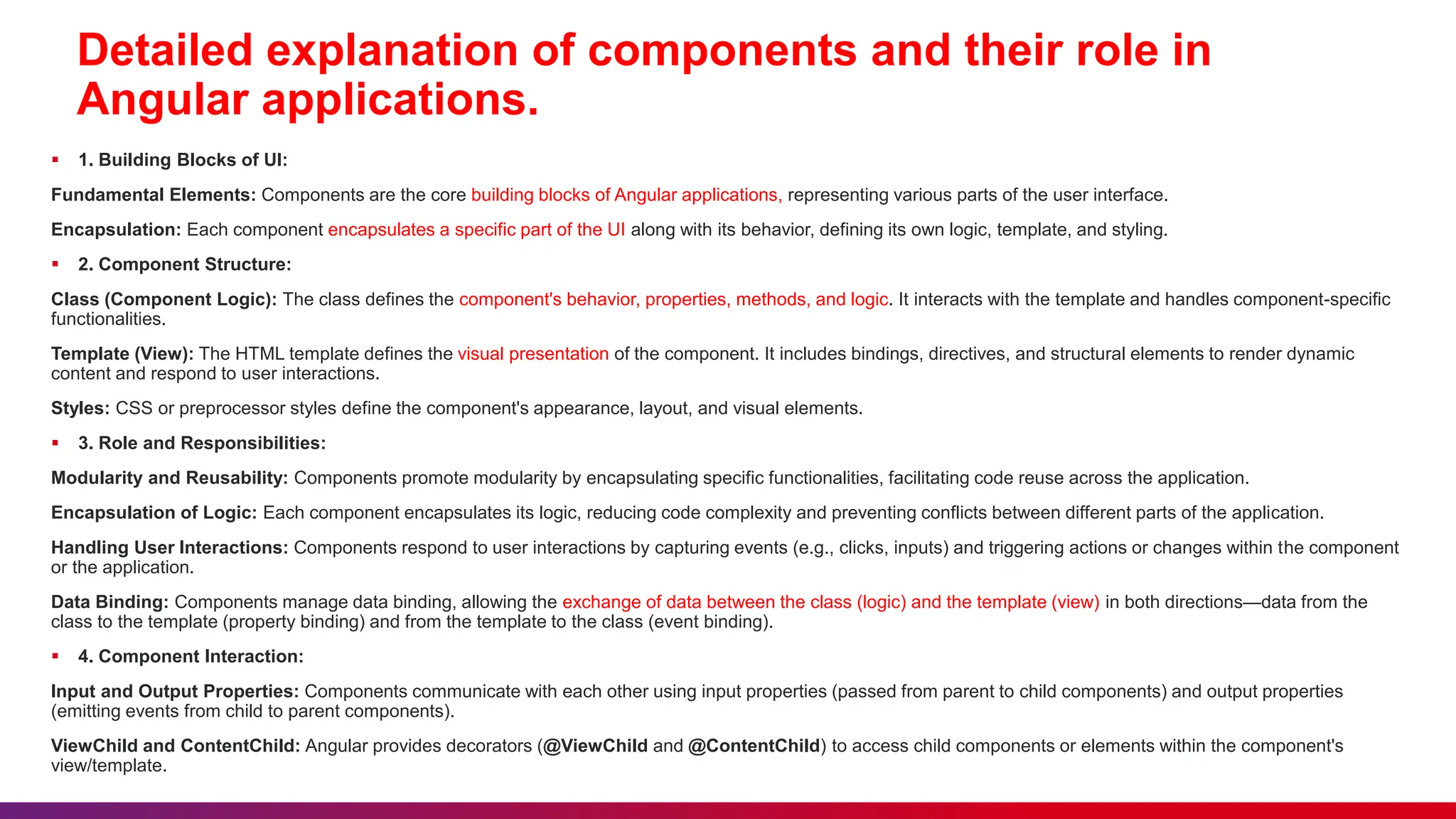 Detailed explanation of components and their role in
Angular applications.
 1. Building Blocks of UI:
Fundamental Elements: Components are the core building blocks of Angular applications, representing various parts of the user interface.
Encapsulation: Each component encapsulates a specific part of the UI along with its behavior, defining its own logic, template, and styling.
 2. Component Structure:
Class (Component Logic): The class defines the component's behavior, properties, methods, and logic. It interacts with the template and handles component-specific
functionalities.
Template (View): The HTML template defines the visual presentation of the component. It includes bindings, directives, and structural elements to render dynamic
content and respond to user interactions.
Styles: CSS or preprocessor styles define the component's appearance, layout, and visual elements.
 3. Role and Responsibilities:
Modularity and Reusability: Components promote modularity by encapsulating specific functionalities, facilitating code reuse across the application.
Encapsulation of Logic: Each component encapsulates its logic, reducing code complexity and preventing conflicts between different parts of the application.
Handling User Interactions: Components respond to user interactions by capturing events (e.g., clicks, inputs) and triggering actions or changes within the component
or the application.
Data Binding: Components manage data binding, allowing the exchange of data between the class (logic) and the template (view) in both directions—data from the
class to the template (property binding) and from the template to the class (event binding).
 4. Component Interaction:
Input and Output Properties: Components communicate with each other using input properties (passed from parent to child components) and output properties
(emitting events from child to parent components).
ViewChild and ContentChild: Angular provides decorators (@ViewChild and @ContentChild) to access child components or elements within the component's
view/template.
 