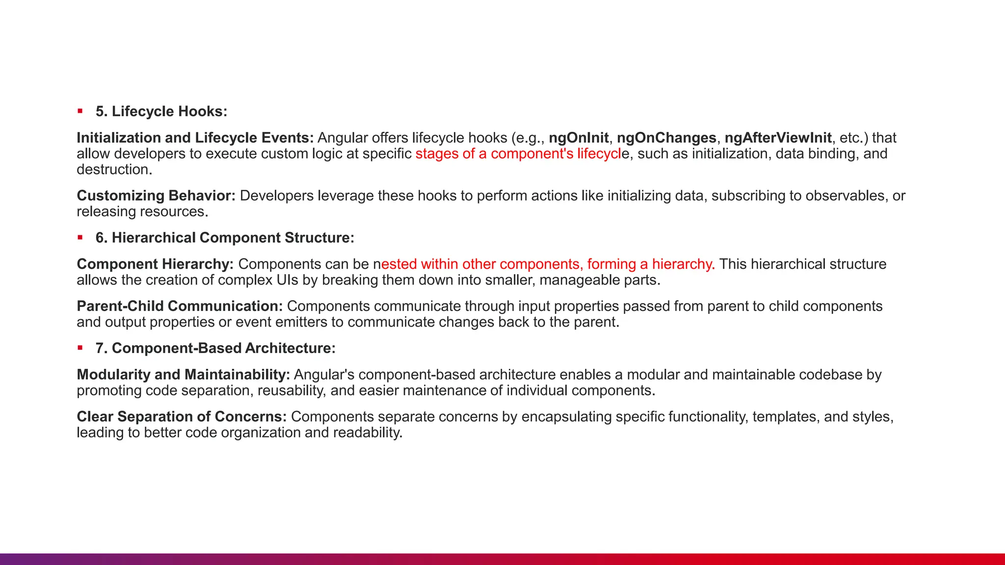  5. Lifecycle Hooks:
Initialization and Lifecycle Events: Angular offers lifecycle hooks (e.g., ngOnInit, ngOnChanges, ngAfterViewInit, etc.) that
allow developers to execute custom logic at specific stages of a component's lifecycle, such as initialization, data binding, and
destruction.
Customizing Behavior: Developers leverage these hooks to perform actions like initializing data, subscribing to observables, or
releasing resources.
 6. Hierarchical Component Structure:
Component Hierarchy: Components can be nested within other components, forming a hierarchy. This hierarchical structure
allows the creation of complex UIs by breaking them down into smaller, manageable parts.
Parent-Child Communication: Components communicate through input properties passed from parent to child components
and output properties or event emitters to communicate changes back to the parent.
 7. Component-Based Architecture:
Modularity and Maintainability: Angular's component-based architecture enables a modular and maintainable codebase by
promoting code separation, reusability, and easier maintenance of individual components.
Clear Separation of Concerns: Components separate concerns by encapsulating specific functionality, templates, and styles,
leading to better code organization and readability.
 