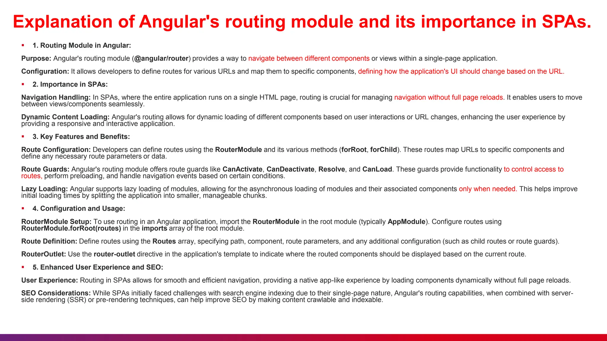 Explanation of Angular's routing module and its importance in SPAs.
 1. Routing Module in Angular:
Purpose: Angular's routing module (@angular/router) provides a way to navigate between different components or views within a single-page application.
Configuration: It allows developers to define routes for various URLs and map them to specific components, defining how the application's UI should change based on the URL.
 2. Importance in SPAs:
Navigation Handling: In SPAs, where the entire application runs on a single HTML page, routing is crucial for managing navigation without full page reloads. It enables users to move
between views/components seamlessly.
Dynamic Content Loading: Angular's routing allows for dynamic loading of different components based on user interactions or URL changes, enhancing the user experience by
providing a responsive and interactive application.
 3. Key Features and Benefits:
Route Configuration: Developers can define routes using the RouterModule and its various methods (forRoot, forChild). These routes map URLs to specific components and
define any necessary route parameters or data.
Route Guards: Angular's routing module offers route guards like CanActivate, CanDeactivate, Resolve, and CanLoad. These guards provide functionality to control access to
routes, perform preloading, and handle navigation events based on certain conditions.
Lazy Loading: Angular supports lazy loading of modules, allowing for the asynchronous loading of modules and their associated components only when needed. This helps improve
initial loading times by splitting the application into smaller, manageable chunks.
 4. Configuration and Usage:
RouterModule Setup: To use routing in an Angular application, import the RouterModule in the root module (typically AppModule). Configure routes using
RouterModule.forRoot(routes) in the imports array of the root module.
Route Definition: Define routes using the Routes array, specifying path, component, route parameters, and any additional configuration (such as child routes or route guards).
RouterOutlet: Use the router-outlet directive in the application's template to indicate where the routed components should be displayed based on the current route.
 5. Enhanced User Experience and SEO:
User Experience: Routing in SPAs allows for smooth and efficient navigation, providing a native app-like experience by loading components dynamically without full page reloads.
SEO Considerations: While SPAs initially faced challenges with search engine indexing due to their single-page nature, Angular's routing capabilities, when combined with server-
side rendering (SSR) or pre-rendering techniques, can help improve SEO by making content crawlable and indexable.
 