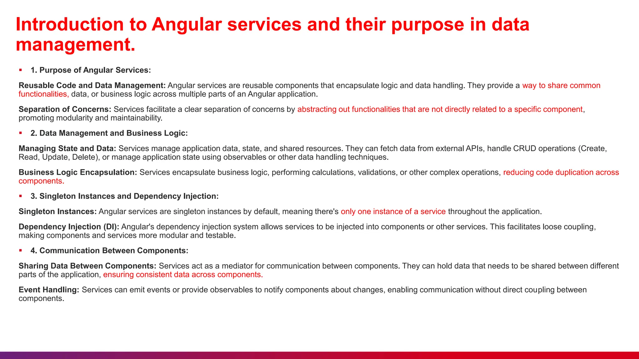 Introduction to Angular services and their purpose in data
management.
 1. Purpose of Angular Services:
Reusable Code and Data Management: Angular services are reusable components that encapsulate logic and data handling. They provide a way to share common
functionalities, data, or business logic across multiple parts of an Angular application.
Separation of Concerns: Services facilitate a clear separation of concerns by abstracting out functionalities that are not directly related to a specific component,
promoting modularity and maintainability.
 2. Data Management and Business Logic:
Managing State and Data: Services manage application data, state, and shared resources. They can fetch data from external APIs, handle CRUD operations (Create,
Read, Update, Delete), or manage application state using observables or other data handling techniques.
Business Logic Encapsulation: Services encapsulate business logic, performing calculations, validations, or other complex operations, reducing code duplication across
components.
 3. Singleton Instances and Dependency Injection:
Singleton Instances: Angular services are singleton instances by default, meaning there's only one instance of a service throughout the application.
Dependency Injection (DI): Angular's dependency injection system allows services to be injected into components or other services. This facilitates loose coupling,
making components and services more modular and testable.
 4. Communication Between Components:
Sharing Data Between Components: Services act as a mediator for communication between components. They can hold data that needs to be shared between different
parts of the application, ensuring consistent data across components.
Event Handling: Services can emit events or provide observables to notify components about changes, enabling communication without direct coupling between
components.
 
