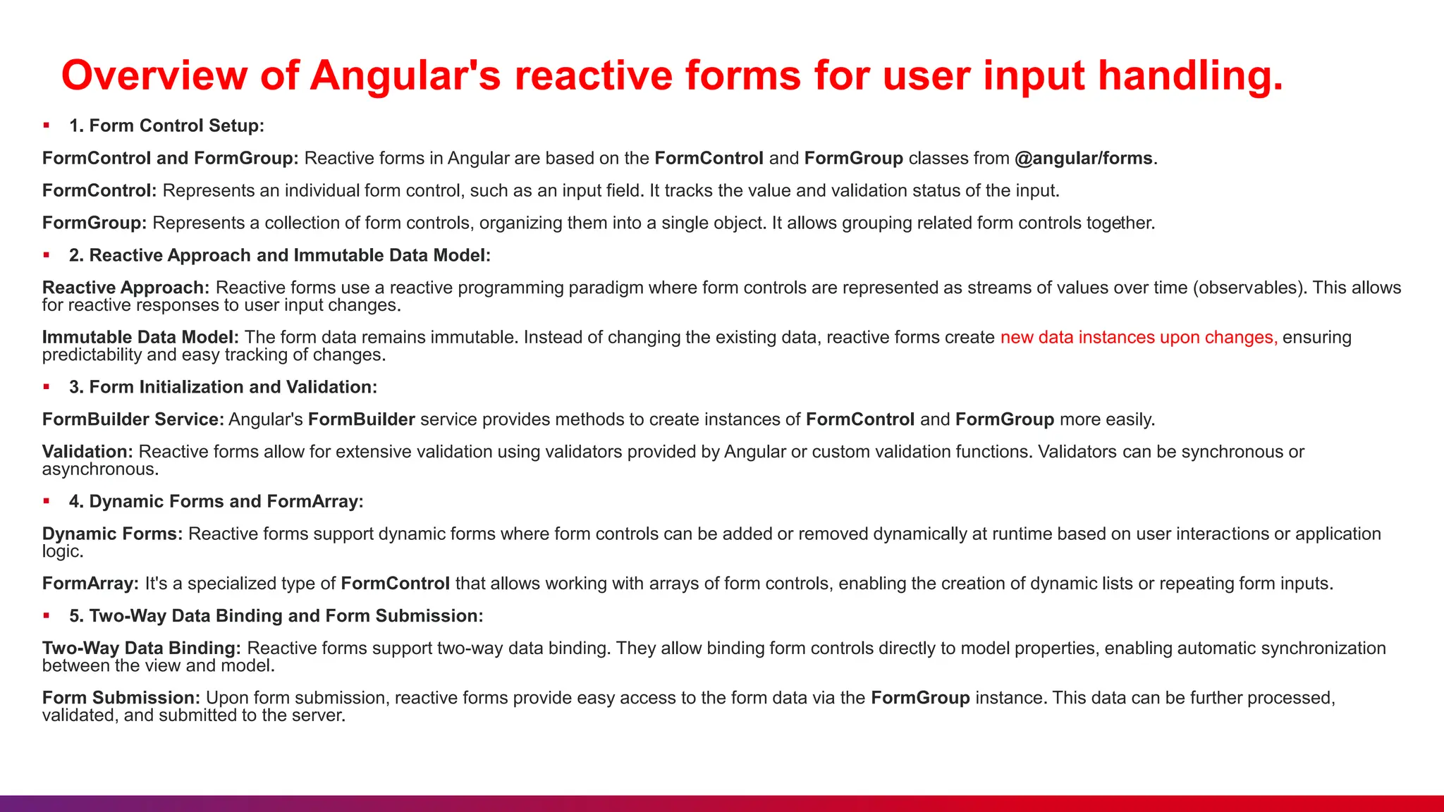 Overview of Angular's reactive forms for user input handling.
 1. Form Control Setup:
FormControl and FormGroup: Reactive forms in Angular are based on the FormControl and FormGroup classes from @angular/forms.
FormControl: Represents an individual form control, such as an input field. It tracks the value and validation status of the input.
FormGroup: Represents a collection of form controls, organizing them into a single object. It allows grouping related form controls together.
 2. Reactive Approach and Immutable Data Model:
Reactive Approach: Reactive forms use a reactive programming paradigm where form controls are represented as streams of values over time (observables). This allows
for reactive responses to user input changes.
Immutable Data Model: The form data remains immutable. Instead of changing the existing data, reactive forms create new data instances upon changes, ensuring
predictability and easy tracking of changes.
 3. Form Initialization and Validation:
FormBuilder Service: Angular's FormBuilder service provides methods to create instances of FormControl and FormGroup more easily.
Validation: Reactive forms allow for extensive validation using validators provided by Angular or custom validation functions. Validators can be synchronous or
asynchronous.
 4. Dynamic Forms and FormArray:
Dynamic Forms: Reactive forms support dynamic forms where form controls can be added or removed dynamically at runtime based on user interactions or application
logic.
FormArray: It's a specialized type of FormControl that allows working with arrays of form controls, enabling the creation of dynamic lists or repeating form inputs.
 5. Two-Way Data Binding and Form Submission:
Two-Way Data Binding: Reactive forms support two-way data binding. They allow binding form controls directly to model properties, enabling automatic synchronization
between the view and model.
Form Submission: Upon form submission, reactive forms provide easy access to the form data via the FormGroup instance. This data can be further processed,
validated, and submitted to the server.
 