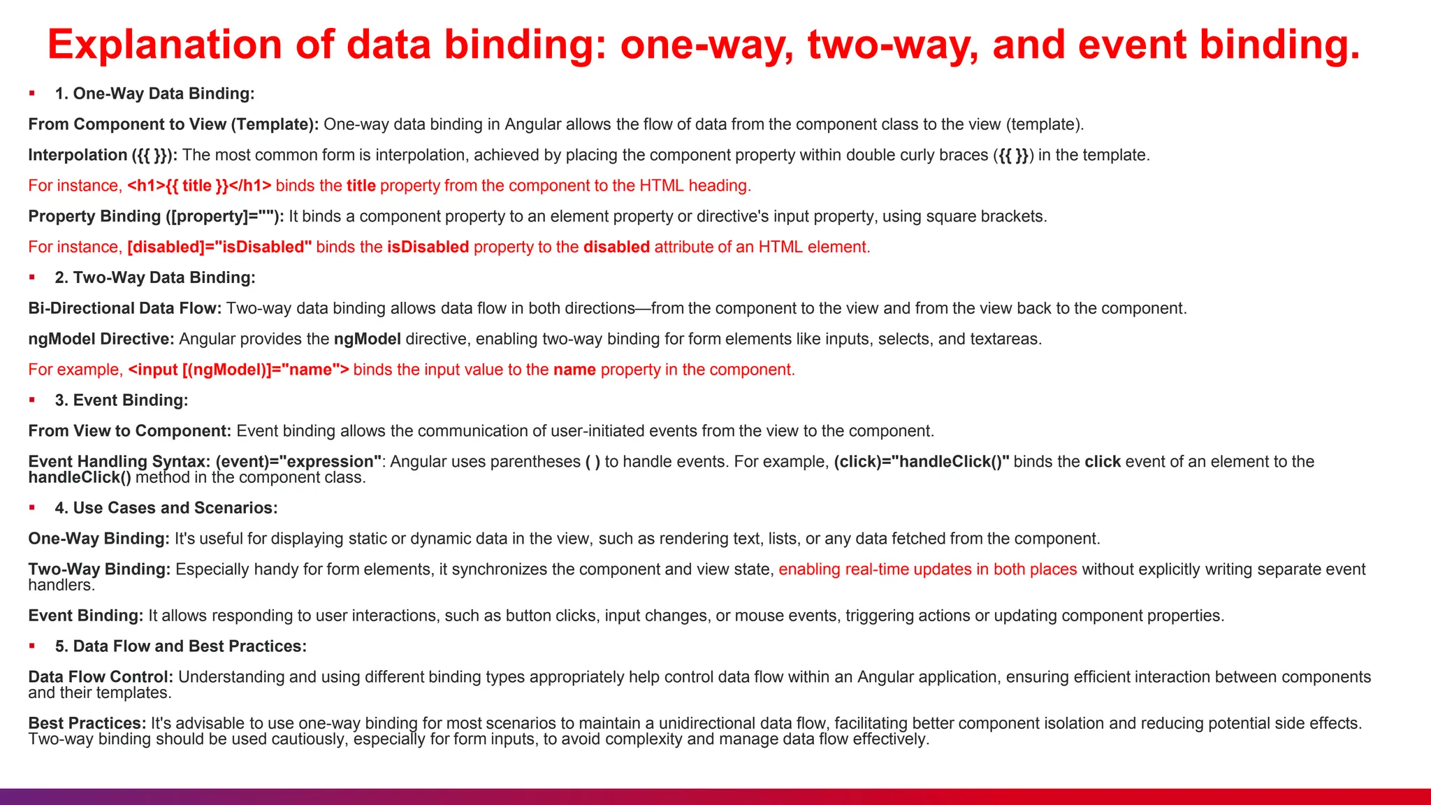 Explanation of data binding: one-way, two-way, and event binding.
 1. One-Way Data Binding:
From Component to View (Template): One-way data binding in Angular allows the flow of data from the component class to the view (template).
Interpolation ({{ }}): The most common form is interpolation, achieved by placing the component property within double curly braces ({{ }}) in the template.
For instance, <h1>{{ title }}</h1> binds the title property from the component to the HTML heading.
Property Binding ([property]=""): It binds a component property to an element property or directive's input property, using square brackets.
For instance, [disabled]="isDisabled" binds the isDisabled property to the disabled attribute of an HTML element.
 2. Two-Way Data Binding:
Bi-Directional Data Flow: Two-way data binding allows data flow in both directions—from the component to the view and from the view back to the component.
ngModel Directive: Angular provides the ngModel directive, enabling two-way binding for form elements like inputs, selects, and textareas.
For example, <input [(ngModel)]="name"> binds the input value to the name property in the component.
 3. Event Binding:
From View to Component: Event binding allows the communication of user-initiated events from the view to the component.
Event Handling Syntax: (event)="expression": Angular uses parentheses ( ) to handle events. For example, (click)="handleClick()" binds the click event of an element to the
handleClick() method in the component class.
 4. Use Cases and Scenarios:
One-Way Binding: It's useful for displaying static or dynamic data in the view, such as rendering text, lists, or any data fetched from the component.
Two-Way Binding: Especially handy for form elements, it synchronizes the component and view state, enabling real-time updates in both places without explicitly writing separate event
handlers.
Event Binding: It allows responding to user interactions, such as button clicks, input changes, or mouse events, triggering actions or updating component properties.
 5. Data Flow and Best Practices:
Data Flow Control: Understanding and using different binding types appropriately help control data flow within an Angular application, ensuring efficient interaction between components
and their templates.
Best Practices: It's advisable to use one-way binding for most scenarios to maintain a unidirectional data flow, facilitating better component isolation and reducing potential side effects.
Two-way binding should be used cautiously, especially for form inputs, to avoid complexity and manage data flow effectively.
 