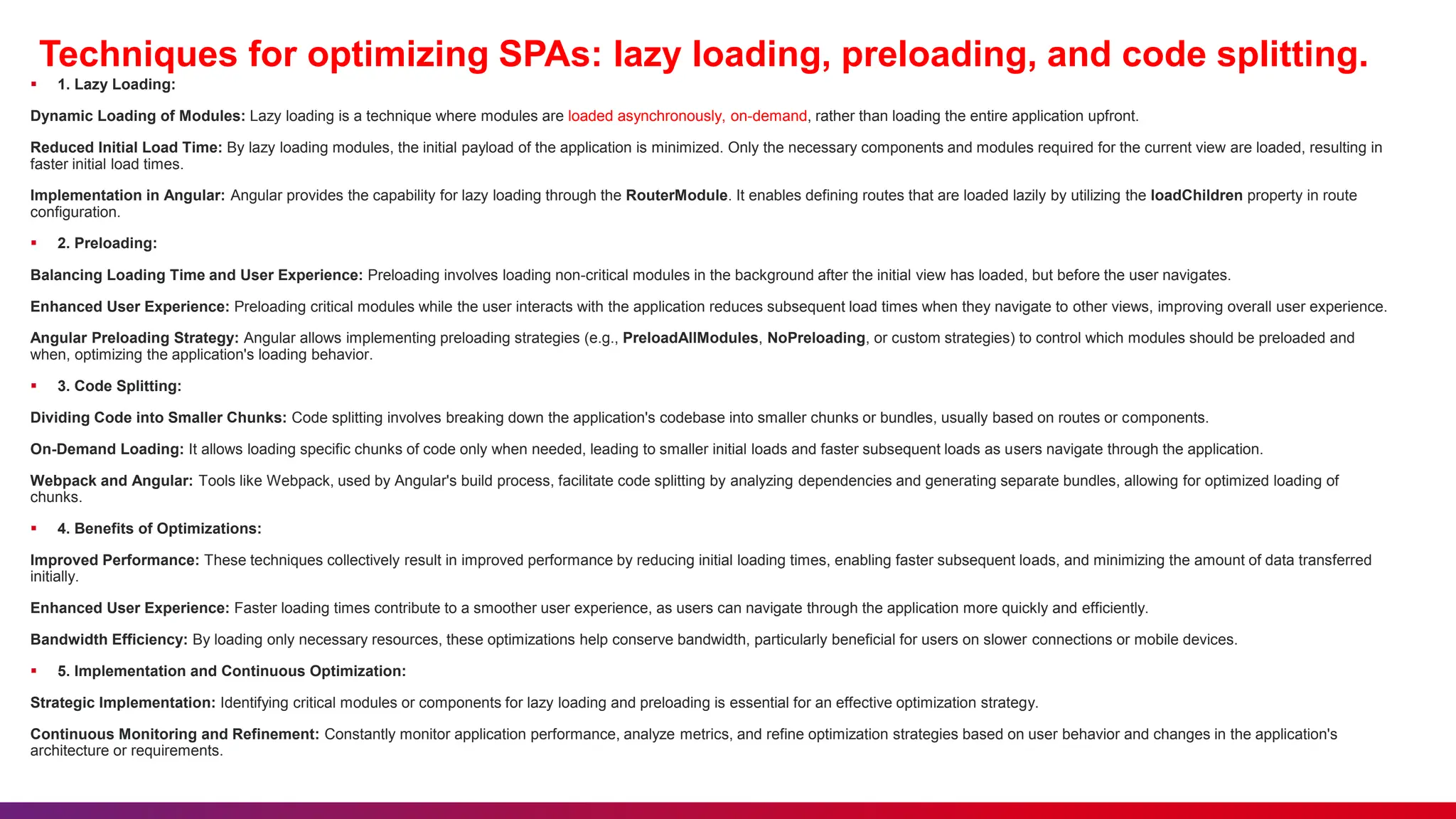 Techniques for optimizing SPAs: lazy loading, preloading, and code splitting.
 1. Lazy Loading:
Dynamic Loading of Modules: Lazy loading is a technique where modules are loaded asynchronously, on-demand, rather than loading the entire application upfront.
Reduced Initial Load Time: By lazy loading modules, the initial payload of the application is minimized. Only the necessary components and modules required for the current view are loaded, resulting in
faster initial load times.
Implementation in Angular: Angular provides the capability for lazy loading through the RouterModule. It enables defining routes that are loaded lazily by utilizing the loadChildren property in route
configuration.
 2. Preloading:
Balancing Loading Time and User Experience: Preloading involves loading non-critical modules in the background after the initial view has loaded, but before the user navigates.
Enhanced User Experience: Preloading critical modules while the user interacts with the application reduces subsequent load times when they navigate to other views, improving overall user experience.
Angular Preloading Strategy: Angular allows implementing preloading strategies (e.g., PreloadAllModules, NoPreloading, or custom strategies) to control which modules should be preloaded and
when, optimizing the application's loading behavior.
 3. Code Splitting:
Dividing Code into Smaller Chunks: Code splitting involves breaking down the application's codebase into smaller chunks or bundles, usually based on routes or components.
On-Demand Loading: It allows loading specific chunks of code only when needed, leading to smaller initial loads and faster subsequent loads as users navigate through the application.
Webpack and Angular: Tools like Webpack, used by Angular's build process, facilitate code splitting by analyzing dependencies and generating separate bundles, allowing for optimized loading of
chunks.
 4. Benefits of Optimizations:
Improved Performance: These techniques collectively result in improved performance by reducing initial loading times, enabling faster subsequent loads, and minimizing the amount of data transferred
initially.
Enhanced User Experience: Faster loading times contribute to a smoother user experience, as users can navigate through the application more quickly and efficiently.
Bandwidth Efficiency: By loading only necessary resources, these optimizations help conserve bandwidth, particularly beneficial for users on slower connections or mobile devices.
 5. Implementation and Continuous Optimization:
Strategic Implementation: Identifying critical modules or components for lazy loading and preloading is essential for an effective optimization strategy.
Continuous Monitoring and Refinement: Constantly monitor application performance, analyze metrics, and refine optimization strategies based on user behavior and changes in the application's
architecture or requirements.
 