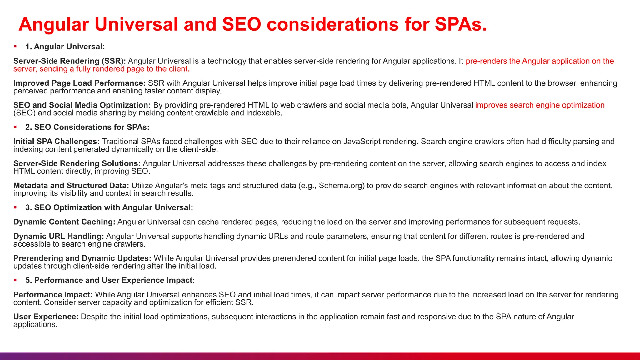 Angular Universal and SEO considerations for SPAs.
 1. Angular Universal:
Server-Side Rendering (SSR): Angular Universal is a technology that enables server-side rendering for Angular applications. It pre-renders the Angular application on the
server, sending a fully rendered page to the client.
Improved Page Load Performance: SSR with Angular Universal helps improve initial page load times by delivering pre-rendered HTML content to the browser, enhancing
perceived performance and enabling faster content display.
SEO and Social Media Optimization: By providing pre-rendered HTML to web crawlers and social media bots, Angular Universal improves search engine optimization
(SEO) and social media sharing by making content crawlable and indexable.
 2. SEO Considerations for SPAs:
Initial SPA Challenges: Traditional SPAs faced challenges with SEO due to their reliance on JavaScript rendering. Search engine crawlers often had difficulty parsing and
indexing content generated dynamically on the client-side.
Server-Side Rendering Solutions: Angular Universal addresses these challenges by pre-rendering content on the server, allowing search engines to access and index
HTML content directly, improving SEO.
Metadata and Structured Data: Utilize Angular's meta tags and structured data (e.g., Schema.org) to provide search engines with relevant information about the content,
improving its visibility and context in search results.
 3. SEO Optimization with Angular Universal:
Dynamic Content Caching: Angular Universal can cache rendered pages, reducing the load on the server and improving performance for subsequent requests.
Dynamic URL Handling: Angular Universal supports handling dynamic URLs and route parameters, ensuring that content for different routes is pre-rendered and
accessible to search engine crawlers.
Prerendering and Dynamic Updates: While Angular Universal provides prerendered content for initial page loads, the SPA functionality remains intact, allowing dynamic
updates through client-side rendering after the initial load.
 5. Performance and User Experience Impact:
Performance Impact: While Angular Universal enhances SEO and initial load times, it can impact server performance due to the increased load on the server for rendering
content. Consider server capacity and optimization for efficient SSR.
User Experience: Despite the initial load optimizations, subsequent interactions in the application remain fast and responsive due to the SPA nature of Angular
applications.
 