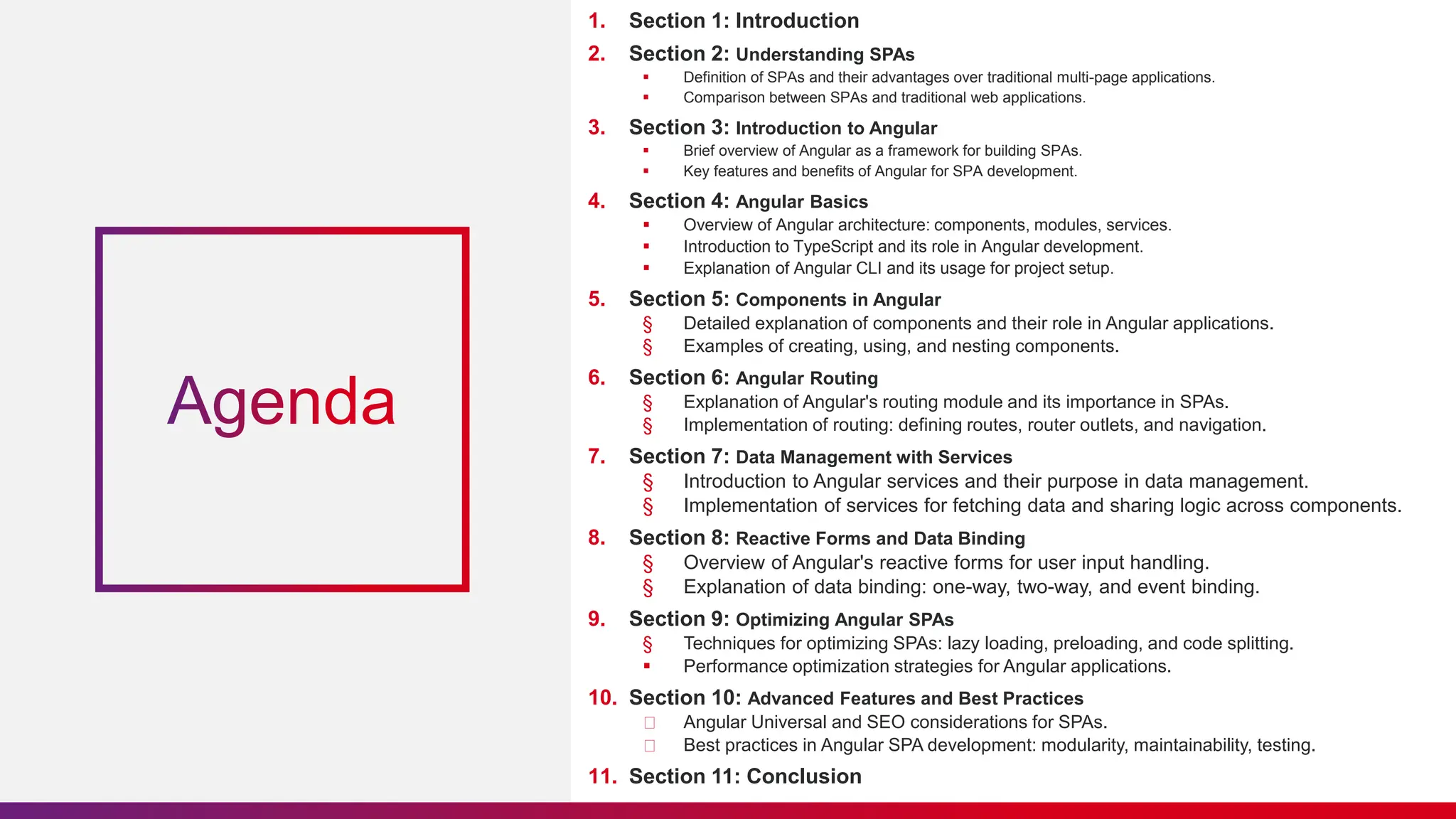 1. Section 1: Introduction
2. Section 2: Understanding SPAs
 Definition of SPAs and their advantages over traditional multi-page applications.
 Comparison between SPAs and traditional web applications.
3. Section 3: Introduction to Angular
 Brief overview of Angular as a framework for building SPAs.
 Key features and benefits of Angular for SPA development.
4. Section 4: Angular Basics
 Overview of Angular architecture: components, modules, services.
 Introduction to TypeScript and its role in Angular development.
 Explanation of Angular CLI and its usage for project setup.
5. Section 5: Components in Angular
§ Detailed explanation of components and their role in Angular applications.
§ Examples of creating, using, and nesting components.
6. Section 6: Angular Routing
§ Explanation of Angular's routing module and its importance in SPAs.
§ Implementation of routing: defining routes, router outlets, and navigation.
7. Section 7: Data Management with Services
§ Introduction to Angular services and their purpose in data management.
§ Implementation of services for fetching data and sharing logic across components.
8. Section 8: Reactive Forms and Data Binding
§ Overview of Angular's reactive forms for user input handling.
§ Explanation of data binding: one-way, two-way, and event binding.
9. Section 9: Optimizing Angular SPAs
§ Techniques for optimizing SPAs: lazy loading, preloading, and code splitting.
 Performance optimization strategies for Angular applications.
10. Section 10: Advanced Features and Best Practices
Angular Universal and SEO considerations for SPAs.
Best practices in Angular SPA development: modularity, maintainability, testing.
11. Section 11: Conclusion
 