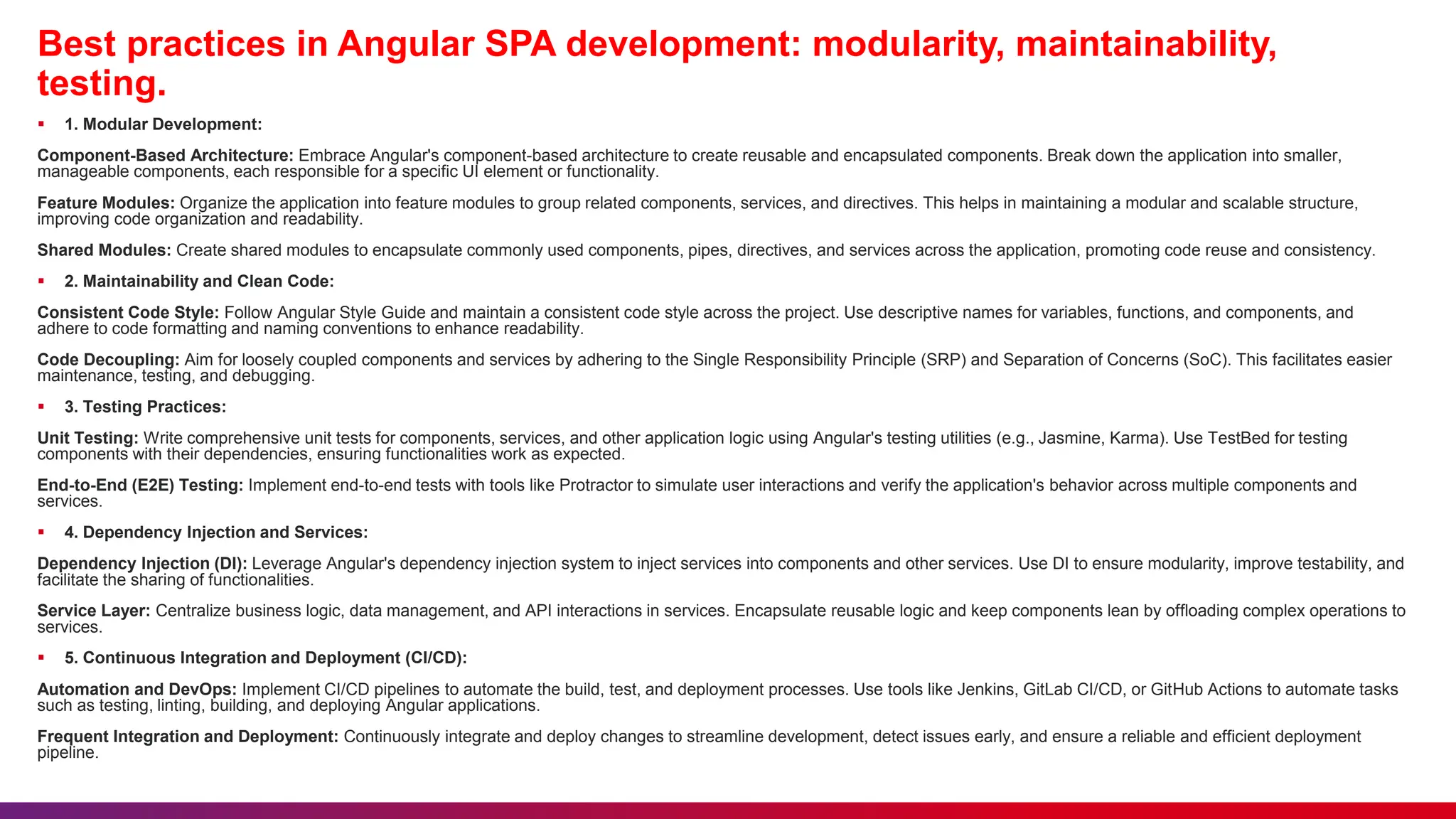 Best practices in Angular SPA development: modularity, maintainability,
testing.
 1. Modular Development:
Component-Based Architecture: Embrace Angular's component-based architecture to create reusable and encapsulated components. Break down the application into smaller,
manageable components, each responsible for a specific UI element or functionality.
Feature Modules: Organize the application into feature modules to group related components, services, and directives. This helps in maintaining a modular and scalable structure,
improving code organization and readability.
Shared Modules: Create shared modules to encapsulate commonly used components, pipes, directives, and services across the application, promoting code reuse and consistency.
 2. Maintainability and Clean Code:
Consistent Code Style: Follow Angular Style Guide and maintain a consistent code style across the project. Use descriptive names for variables, functions, and components, and
adhere to code formatting and naming conventions to enhance readability.
Code Decoupling: Aim for loosely coupled components and services by adhering to the Single Responsibility Principle (SRP) and Separation of Concerns (SoC). This facilitates easier
maintenance, testing, and debugging.
 3. Testing Practices:
Unit Testing: Write comprehensive unit tests for components, services, and other application logic using Angular's testing utilities (e.g., Jasmine, Karma). Use TestBed for testing
components with their dependencies, ensuring functionalities work as expected.
End-to-End (E2E) Testing: Implement end-to-end tests with tools like Protractor to simulate user interactions and verify the application's behavior across multiple components and
services.
 4. Dependency Injection and Services:
Dependency Injection (DI): Leverage Angular's dependency injection system to inject services into components and other services. Use DI to ensure modularity, improve testability, and
facilitate the sharing of functionalities.
Service Layer: Centralize business logic, data management, and API interactions in services. Encapsulate reusable logic and keep components lean by offloading complex operations to
services.
 5. Continuous Integration and Deployment (CI/CD):
Automation and DevOps: Implement CI/CD pipelines to automate the build, test, and deployment processes. Use tools like Jenkins, GitLab CI/CD, or GitHub Actions to automate tasks
such as testing, linting, building, and deploying Angular applications.
Frequent Integration and Deployment: Continuously integrate and deploy changes to streamline development, detect issues early, and ensure a reliable and efficient deployment
pipeline.
 