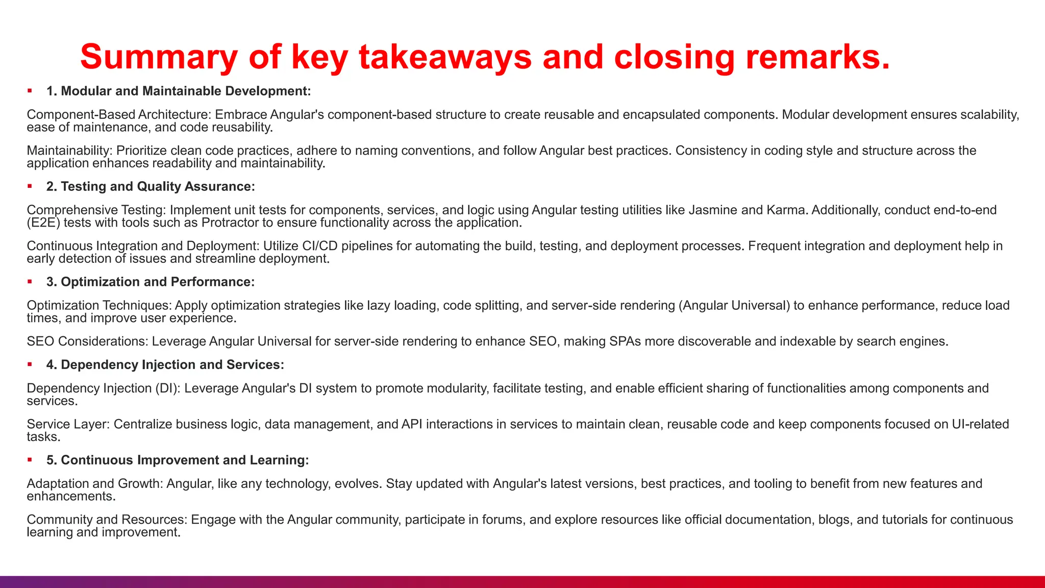 Summary of key takeaways and closing remarks.
 1. Modular and Maintainable Development:
Component-Based Architecture: Embrace Angular's component-based structure to create reusable and encapsulated components. Modular development ensures scalability,
ease of maintenance, and code reusability.
Maintainability: Prioritize clean code practices, adhere to naming conventions, and follow Angular best practices. Consistency in coding style and structure across the
application enhances readability and maintainability.
 2. Testing and Quality Assurance:
Comprehensive Testing: Implement unit tests for components, services, and logic using Angular testing utilities like Jasmine and Karma. Additionally, conduct end-to-end
(E2E) tests with tools such as Protractor to ensure functionality across the application.
Continuous Integration and Deployment: Utilize CI/CD pipelines for automating the build, testing, and deployment processes. Frequent integration and deployment help in
early detection of issues and streamline deployment.
 3. Optimization and Performance:
Optimization Techniques: Apply optimization strategies like lazy loading, code splitting, and server-side rendering (Angular Universal) to enhance performance, reduce load
times, and improve user experience.
SEO Considerations: Leverage Angular Universal for server-side rendering to enhance SEO, making SPAs more discoverable and indexable by search engines.
 4. Dependency Injection and Services:
Dependency Injection (DI): Leverage Angular's DI system to promote modularity, facilitate testing, and enable efficient sharing of functionalities among components and
services.
Service Layer: Centralize business logic, data management, and API interactions in services to maintain clean, reusable code and keep components focused on UI-related
tasks.
 5. Continuous Improvement and Learning:
Adaptation and Growth: Angular, like any technology, evolves. Stay updated with Angular's latest versions, best practices, and tooling to benefit from new features and
enhancements.
Community and Resources: Engage with the Angular community, participate in forums, and explore resources like official documentation, blogs, and tutorials for continuous
learning and improvement.
 