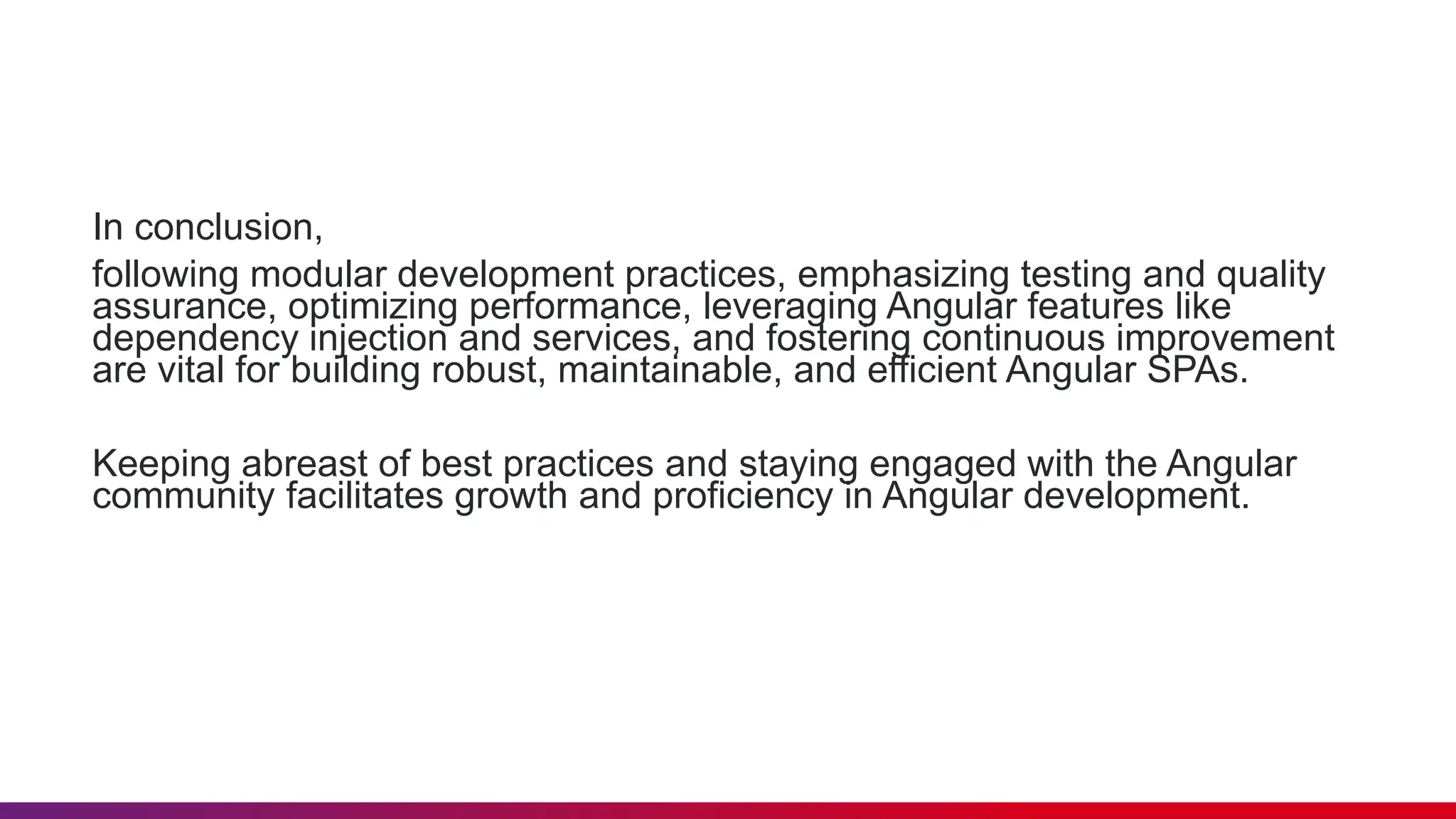 In conclusion,
following modular development practices, emphasizing testing and quality
assurance, optimizing performance, leveraging Angular features like
dependency injection and services, and fostering continuous improvement
are vital for building robust, maintainable, and efficient Angular SPAs.
Keeping abreast of best practices and staying engaged with the Angular
community facilitates growth and proficiency in Angular development.
 