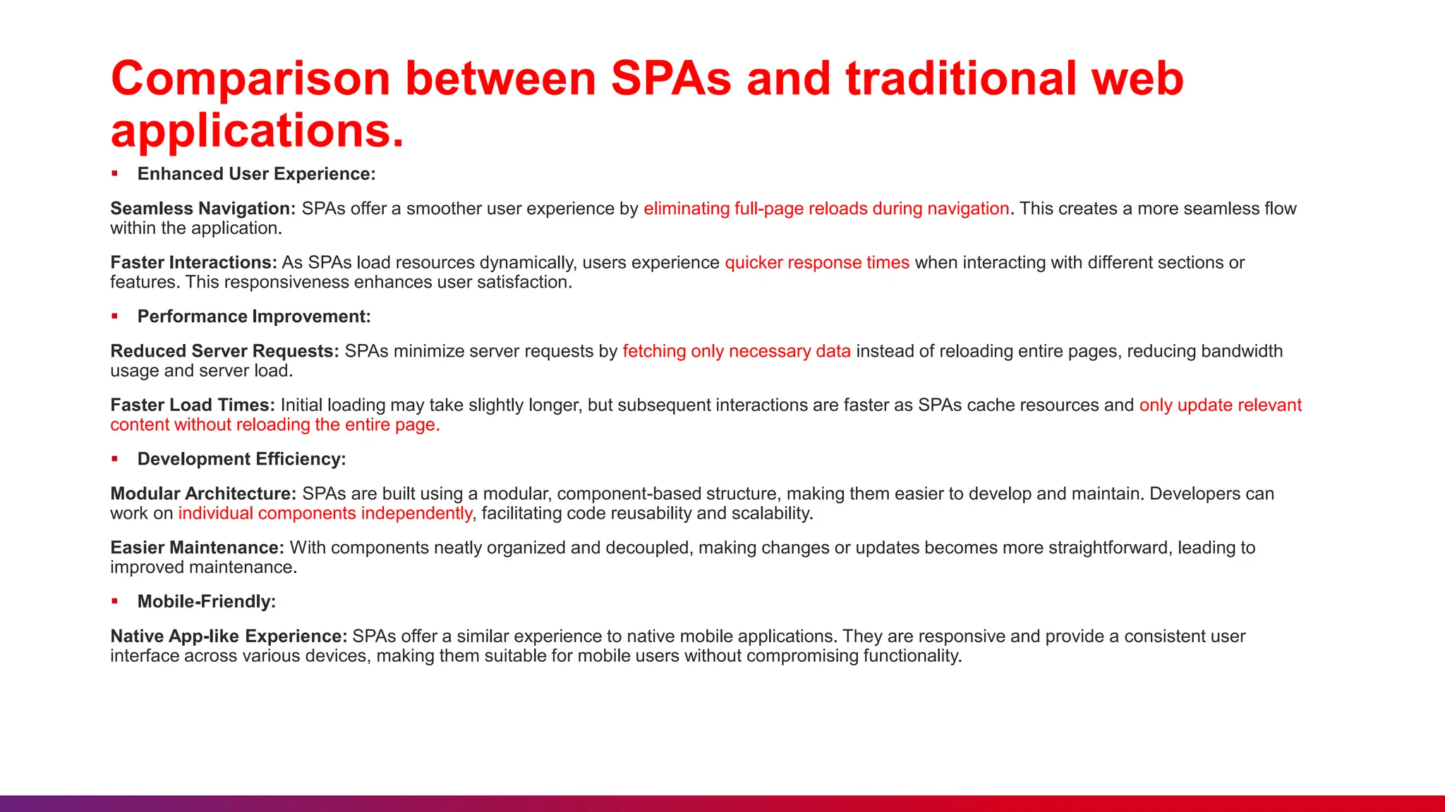 Comparison between SPAs and traditional web
applications.
 Enhanced User Experience:
Seamless Navigation: SPAs offer a smoother user experience by eliminating full-page reloads during navigation. This creates a more seamless flow
within the application.
Faster Interactions: As SPAs load resources dynamically, users experience quicker response times when interacting with different sections or
features. This responsiveness enhances user satisfaction.
 Performance Improvement:
Reduced Server Requests: SPAs minimize server requests by fetching only necessary data instead of reloading entire pages, reducing bandwidth
usage and server load.
Faster Load Times: Initial loading may take slightly longer, but subsequent interactions are faster as SPAs cache resources and only update relevant
content without reloading the entire page.
 Development Efficiency:
Modular Architecture: SPAs are built using a modular, component-based structure, making them easier to develop and maintain. Developers can
work on individual components independently, facilitating code reusability and scalability.
Easier Maintenance: With components neatly organized and decoupled, making changes or updates becomes more straightforward, leading to
improved maintenance.
 Mobile-Friendly:
Native App-like Experience: SPAs offer a similar experience to native mobile applications. They are responsive and provide a consistent user
interface across various devices, making them suitable for mobile users without compromising functionality.
 