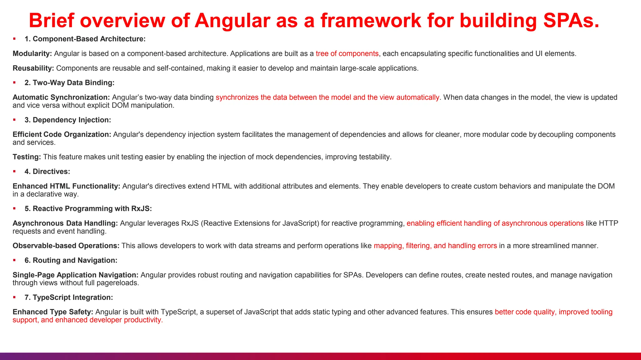 Brief overview of Angular as a framework for building SPAs.
 1. Component-Based Architecture:
Modularity: Angular is based on a component-based architecture. Applications are built as a tree of components, each encapsulating specific functionalities and UI elements.
Reusability: Components are reusable and self-contained, making it easier to develop and maintain large-scale applications.
 2. Two-Way Data Binding:
Automatic Synchronization: Angular’s two-way data binding synchronizes the data between the model and the view automatically. When data changes in the model, the view is updated
and vice versa without explicit DOM manipulation.
 3. Dependency Injection:
Efficient Code Organization: Angular's dependency injection system facilitates the management of dependencies and allows for cleaner, more modular code by decoupling components
and services.
Testing: This feature makes unit testing easier by enabling the injection of mock dependencies, improving testability.
 4. Directives:
Enhanced HTML Functionality: Angular's directives extend HTML with additional attributes and elements. They enable developers to create custom behaviors and manipulate the DOM
in a declarative way.
 5. Reactive Programming with RxJS:
Asynchronous Data Handling: Angular leverages RxJS (Reactive Extensions for JavaScript) for reactive programming, enabling efficient handling of asynchronous operations like HTTP
requests and event handling.
Observable-based Operations: This allows developers to work with data streams and perform operations like mapping, filtering, and handling errors in a more streamlined manner.
 6. Routing and Navigation:
Single-Page Application Navigation: Angular provides robust routing and navigation capabilities for SPAs. Developers can define routes, create nested routes, and manage navigation
through views without full pagereloads.
 7. TypeScript Integration:
Enhanced Type Safety: Angular is built with TypeScript, a superset of JavaScript that adds static typing and other advanced features. This ensures better code quality, improved tooling
support, and enhanced developer productivity.
 