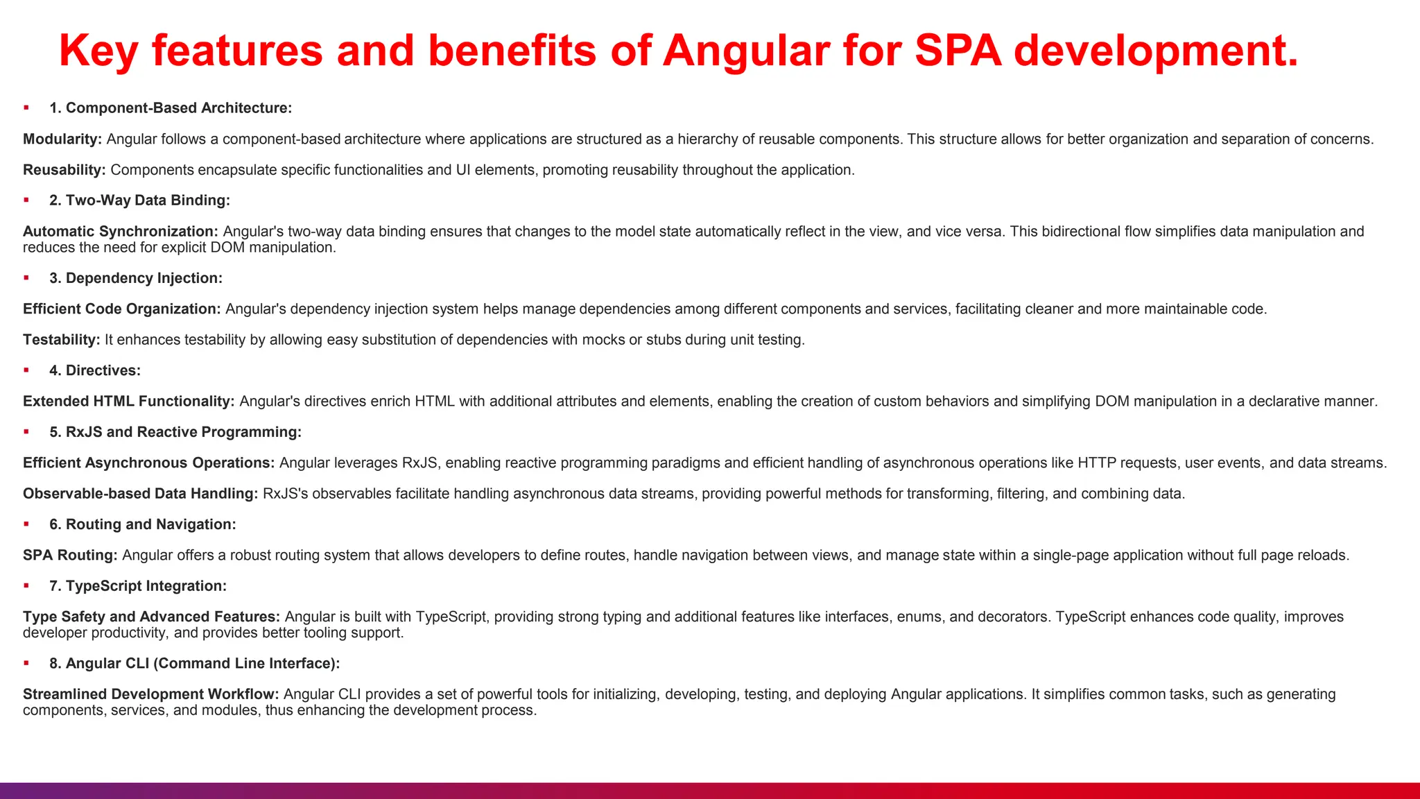 Key features and benefits of Angular for SPA development.
 1. Component-Based Architecture:
Modularity: Angular follows a component-based architecture where applications are structured as a hierarchy of reusable components. This structure allows for better organization and separation of concerns.
Reusability: Components encapsulate specific functionalities and UI elements, promoting reusability throughout the application.
 2. Two-Way Data Binding:
Automatic Synchronization: Angular's two-way data binding ensures that changes to the model state automatically reflect in the view, and vice versa. This bidirectional flow simplifies data manipulation and
reduces the need for explicit DOM manipulation.
 3. Dependency Injection:
Efficient Code Organization: Angular's dependency injection system helps manage dependencies among different components and services, facilitating cleaner and more maintainable code.
Testability: It enhances testability by allowing easy substitution of dependencies with mocks or stubs during unit testing.
 4. Directives:
Extended HTML Functionality: Angular's directives enrich HTML with additional attributes and elements, enabling the creation of custom behaviors and simplifying DOM manipulation in a declarative manner.
 5. RxJS and Reactive Programming:
Efficient Asynchronous Operations: Angular leverages RxJS, enabling reactive programming paradigms and efficient handling of asynchronous operations like HTTP requests, user events, and data streams.
Observable-based Data Handling: RxJS's observables facilitate handling asynchronous data streams, providing powerful methods for transforming, filtering, and combining data.
 6. Routing and Navigation:
SPA Routing: Angular offers a robust routing system that allows developers to define routes, handle navigation between views, and manage state within a single-page application without full page reloads.
 7. TypeScript Integration:
Type Safety and Advanced Features: Angular is built with TypeScript, providing strong typing and additional features like interfaces, enums, and decorators. TypeScript enhances code quality, improves
developer productivity, and provides better tooling support.
 8. Angular CLI (Command Line Interface):
Streamlined Development Workflow: Angular CLI provides a set of powerful tools for initializing, developing, testing, and deploying Angular applications. It simplifies common tasks, such as generating
components, services, and modules, thus enhancing the development process.
 