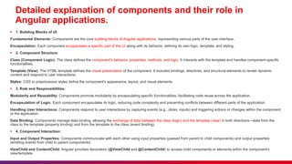 Detailed explanation of components and their role in
Angular applications.
 1. Building Blocks of UI:
Fundamental Elements: Components are the core building blocks of Angular applications, representing various parts of the user interface.
Encapsulation: Each component encapsulates a specific part of the UI along with its behavior, defining its own logic, template, and styling.
 2. Component Structure:
Class (Component Logic): The class defines the component's behavior, properties, methods, and logic. It interacts with the template and handles component-specific
functionalities.
Template (View): The HTML template defines the visual presentation of the component. It includes bindings, directives, and structural elements to render dynamic
content and respond to user interactions.
Styles: CSS or preprocessor styles define the component's appearance, layout, and visual elements.
 3. Role and Responsibilities:
Modularity and Reusability: Components promote modularity by encapsulating specific functionalities, facilitating code reuse across the application.
Encapsulation of Logic: Each component encapsulates its logic, reducing code complexity and preventing conflicts between different parts of the application.
Handling User Interactions: Components respond to user interactions by capturing events (e.g., clicks, inputs) and triggering actions or changes within the component
or the application.
Data Binding: Components manage data binding, allowing the exchange of data between the class (logic) and the template (view) in both directions—data from the
class to the template (property binding) and from the template to the class (event binding).
 4. Component Interaction:
Input and Output Properties: Components communicate with each other using input properties (passed from parent to child components) and output properties
(emitting events from child to parent components).
ViewChild and ContentChild: Angular provides decorators (@ViewChild and @ContentChild) to access child components or elements within the component's
view/template.
 